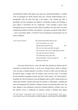 213




essencialmente elíptica. Mas diga-se que aqui essa “guinada psicológica”, se dando
veloz na passagem da estrofe anterior para esta, coincide admiravelmente com a
precipitação veloz da noite fria após o dia quente e das estrelas que nela se
precipitam, um fato corriqueiro nos trópicos e conhecido na época de Coleridge, o
qual explica a inexistência de um “crepúsculo”, como consigna a glosa, numa
formulação que por si mesma tem forte sabor de metáfora. Por outro lado, essa noite
caindo brusca também coincide, curiosamente – pois quase a modo de “ação reflexa”
– com o movimento rápido (“off shot”) do navio-fantasma, desvanecendo com um
rumor a distância.


At the rising of the Moon,            We listened and looked sideways up!
                                       Fear at my heart, as at a cup,
                                       My life-blood seemed to sip!                     205
                                       The stars were dim, and thick the night,
                                       The steersman’s face by his lamp gleamed white;
                                       From the sails the dew did drip –
                                       Till clomb above the eastern bar
                                       The hornéd Moon, with one bright star            210
                                       Within the nether tip.


        Com uma estrofe de nove versos até então não utilizada, já sabemos que há
momentos de tensão pela frente, e ela de novo irrompe brusca, desde o primeiro
verso, em que os marujos apuram os ouvidos e reviram os olhos com um medo que
lhes parece sugar o “sangue vital” do coração, como se de uma “taça”. A evocação
de uma atmosfera carregada se dá por meio dos “astros opacos”, da “noite espessa”,
da palidez do rosto do timoneiro ao pé da lâmpada, pode-se inferir, usada de praxe na
cabine para iluminar a bússola pela qual ele orientava a embarcação, e também por
meio da temperatura fria, fazendo a umidade escorrer em gotículas pelas velas. Até
aqui, depara-se com pormenores descritivos bastante plásticos, realistas, mas, nos
três últimos versos, a impressão de realismo começa a diminuir para alguns


133 Uma história “sobrenatural” pode se sustentar com um “narrador-defunto”, como supõe o
Conviva mais à frente, mas, neste poema, se Morte arrebatasse a alma do nauta, VIDA-EM-MORTE
 