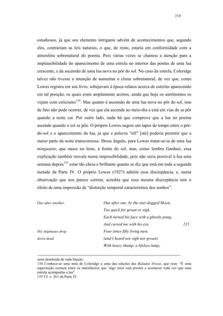 214




estudiosos, já que seu elemento intrigante advém de acontecimentos que, segundo
eles, contrariam as leis naturais, o que, de resto, estaria em conformidade com a
atmosfera sobrenatural do poema. Pois várias vezes se chamou a atenção para a
implausibilidade do aparecimento de uma estrela no interior das pontas de uma lua
crescente, e da ascensão de uma lua nova no pôr do sol. No caso da estrela, Coleridge
talvez não tivesse a intenção de aumentar o clima sobrenatural, de vez que, como
Lowes registra em seu livro, sobejavam à época relatos acerca de estrelas aparecendo
em tal posição, os quais eram amplamente aceitos, ainda que hoje os astrônomos os
vejam com ceticismo134. Mas quanto à ascensão de uma lua nova no pôr do sol, isso
de fato não pode ocorrer, de vez que ela ascende ao meio-dia e está em vias de se pôr
quando a noite cai. Por outro lado, nada há que comprove que a lua no poema
ascende quando o sol se põe. O próprio Lowes sugere um lapso de tempo entre o pôr-
do-sol e o aparecimento da lua, já que a palavra “till” [até] poderia permitir que a
maior parte da noite transcorresse. Desse ângulo, para Lowes tratar-se-ia de uma lua
minguante, que nasce no leste, à frente do sol, mas, como lembra Gardner, essa
explicação também resvala numa impossibilidade, pois não seria possível à lua uma
semana depois135 estar tão cheia e brilhante quanto se diz que está em toda a segunda
metade da Parte IV. O próprio Lowes (1927) admite essa discrepância, e, numa
observação que nos parece correta, acredita que essa mesma discrepância tem o
efeito de uma impressão de “distorção temporal característica dos sonhos”.


One after another.                      One after one, by the star-dogged Moon,
                                        Too quick for groan or sigh,
                                        Each turned his face with a ghastly pang,
                                        And cursed me with his eye.                       215
His shipmates drop                      Four times fifty living men,
down dead.                              (and I heard nor sigh nor groan)
                                        With heavy thump, a lifeless lump,


seria destituída de toda função.
134 Conhece-se uma nota de Coleridge a uma das edições das Baladas líricas, que reza: “É uma
superstição comum entre os marinheiros que ‘algo ruim está prestes a acontecer toda vez que uma
estrela acompanha a lua”.
135 Cf. v. 261 da Parte IV.
 
