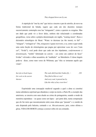215




                                     They dropped down one by one.


        A repetição de “one by one” que inicia e encerra o par de estrofes, de novo na
forma tradicional da balada, sugere que cada um dos duzentos marujos
sucessivamente contempla essa lua “minguante”, como a querem os exegetas. Mas
um dado que pode vir a favor deles, embora não relacionado a coordenadas
geográficas, versa sobre a própria denominação em inglês, “waning moon”. Reza o
dicionário etimológico de Skeat: “Wane: to decrease (as the moon), to fail” –
“minguar”, “extinguir-se”. Ora, minguante é quase morrente, e se, como o quer ainda
uma outra facção de etimologistas que pugna por aproximar wane de wan (“sem
cor”, “lívido”), você pode dizer que cada um dos tripulantes, conformemente à
denominação, “tomba” fulminado no convés – cai como um cadáver de faces”
lívidas” volvendo o olhar acusatório, de “maldição” ao Marinheiro. E desse ângulo
pode-se dizer, como num verso de Whitman, que “eles se tornaram aquilo que
viram”.



But Life-in-Death begins             The souls did from their bodies fly, −         220
Her work on the ancient              They fled to bliss or woe!
Mariner.                             And every soul, it passed me by,
                                     Like the whizz of my cross-bow!


        Exprimindo uma concepção medieval segundo a qual a alma se constitui
numa substância espiritual que abandona o corpo na morte, a Parte III, a exemplo das
anteriores, se encerra com uma alusão ao crime do protagonista, soando a modo de
memória espontânea – ou quase como um lapso – por parte dele, numa comparação
que ele faz meio que mecanicamente entre essas almas que “passam” e o zunido da
seta disparada pela balestra, cortando o ar. Mecanicamente, pois, como afirma a
glosa, VIDA-EM-MORTE começa a exercer sobre ele seu comando.
 
