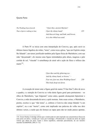 216




Quarta Parte



The Wedding-Guest feareth                   “I fear thee, ancient Mariner!
That a Spirit is talking to him;            I fear thy skinny hand!                               225
                                            And thou art long, and lank, and brown,
                                            As is the ribbed sea-sand.




         A Parte IV se inicia com uma interpelação do Conviva, que, após ouvir os
últimos lances lúgubres do relato, “teme”, como reza a glosa, “que um Espírito esteja
lhe falando”, um temor justificado também pela figura física do Marinheiro, com sua
mão “descarnada”, ele mesmo uma figura intimidadora pela altura, magreza e pele
curtida de sol, “vincada” à semelhança do areal sob a ação do fluxo e refluxo das
marés136.



                                            I fear thee and thy glittering eye,
                                            And thy skinny hand, so brown.” –
                                            Fear not, fear not, thou Wedding-Guest!               230
                                            This body dropt not down.


         A evocação do temor ante a figura geral do nauta (“I fear thee”) abre de novo
a quadra, e a atenção do Conviva se volta desta figura geral para pormenores – os
olhos do Marinheiro, “que fulguram” como antes, quando alcançaram hipnotizar o
Conviva, a mão descarnada de novo, a pele morena. Ante essas coisas, o Marinheiro,
porém, exorta-o a que “não tema”, e, embora o Conviva não esteja falando “a um
espírito”, ou a um “morto”, como está implicado nas palavras do velho nos dois
últimos versos, a razão que ele fornece ao rapaz para não ter medo parece apontar,


136 Ernest Hartley Coleridge afirma que o símile pode ter sido inspirado nas características físicas de
uma praia em Kilve, visitada por vezes por Coleridge e Wordsworth e vincada do atrito da argila
xistosa que aflora da areia “como o dorso espinhoso, enterrado parcialmente, de um monstro
marinho”(GARDNER, 2003, P. 72).
 
