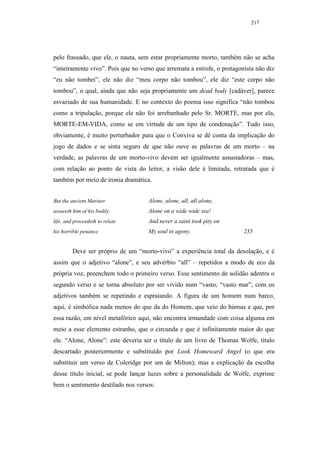217




pelo fraseado, que ele, o nauta, sem estar propriamente morto, também não se acha
“inteiramente vivo”. Pois que no verso que arremata a estrofe, o protagonista não diz
“eu não tombei”, ele não diz “meu corpo não tombou”, ele diz “este corpo não
tombou”, o qual, ainda que não seja propriamente um dead body [cadáver], parece
esvaziado de sua humanidade. E no contexto do poema isso significa “não tombou
como a tripulação, porque ele não foi arrebanhado pelo Sr. MORTE, mas por ela,
MORTE-EM-VIDA, como se em virtude de um tipo de condenação”. Tudo isso,
obviamente, é muito perturbador para que o Conviva se dê conta da implicação do
jogo de dados e se sinta seguro de que não ouve as palavras de um morto – na
verdade, as palavras de um morto-vivo devem ser igualmente assustadoras – mas,
com relação ao ponto de vista do leitor, a visão dele é limitada, retratada que é
também por meio de ironia dramática.


But the ancient Mariner             Alone, alone, all, all alone,
assureth him of his bodily          Alone on a wide wide sea!
life, and proceedeth to relate      And never a saint took pity on
his horrible penance.               My soul in agony.                    235


         Deve ser próprio de um “morto-vivo” a experiência total da desolação, e é
assim que o adjetivo “alone”, e seu advérbio “all” – repetidos a modo de eco da
própria voz, preenchem todo o primeiro verso. Esse sentimento de solidão adentra o
segundo verso e se torna absoluto por ser vivido num “vasto, “vasto mar”, com os
adjetivos também se repetindo e espraiando. A figura de um homem num barco,
aqui, é simbólica nada menos do que da do Homem, que veio do húmus e que, por
essa razão, em nível metafórico aqui, não encontra irmandade com coisa alguma em
meio a esse elemento estranho, que o circunda e que é infinitamente maior do que
ele. “Alone, Alone”: este deveria ser o título de um livro de Thomas Wolfe, título
descartado posteriormente e substituído por Look Homeward Angel (o que era
substituir um verso de Coleridge por um de Milton); mas a explicação da escolha
desse título inicial, se pode lançar luzes sobre a personalidade de Wolfe, exprime
bem o sentimento destilado nos versos:
 