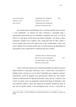 219




And envieth that they                   I looked upon the rotting sea,           240
Should live, and so                     And drew my eyes away;
Many lie dead.                          I looked upon the rotting deck,
                                        And there the dead men lay.


        Sua atenção passa da identificação com as criaturas estranhas para seu meio,
o “mar apodrecido”, de maneira um tanto consoante à viscosidade delas e
curiosamente reminiscente, por seu vocabulário e imaginário, dos versos 123-126 da
Parte II. A visão desse mar lhe parece por demais medonha, e ele afasta os olhos,
recalcando a imagem; mas a questão é que o lugar para onde ele olha a seguir, o
convés, também está apodrecendo, quase como se por “contaminação”, tanto o mar
como o próprio convés estando sujeitos, pois, ao mesmo processo de degradação por
que passarão, como se pode inferir, os cadáveres que nele se acham.



                                        I looked to heaven, and tried to pray;
                                        But or ever a prayer had gusht,                  245
                                        A wicked whisper came, and made
                                        My heart as dry as dust.


        Talvez a ideia não expressa, mas intuída da putrefação dos cadáveres seja por
demais dolorosa e o faça agora “olhar para o céu” e “tentar rezar”; essa tentativa é
baldada, porém, visto que, em vez da “prece” pretendida, que se esperava “jorrasse”
naturalmente, sai-lhe da garganta, bem grotescamente, apenas um “cicio iníquo”
(expresso conformemente em inglês pela aliteração e pelos sons de “i”) que lhe “seca
o peito” no quarto verso, este igualmente marcado pelo baque da aliteração e pela
rima canhestra, ambas as coisas aqui sugestivas da tentativa frustrada do nauta. O
que está em questão, porém, é uma discrepância entre vontade e capacidade de


insano de ler todos os livros da biblioteca de Harvard) encontrasse em Coleridge um modelo de
artista.
 