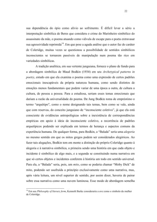 22




sua dependência do ópio como alívio ao sofrimento. É difícil levar a sério a
interpretação simbólica de Beres que considera o crime do Marinheiro simbólico do
assassinato da mãe, o poema atuando como válvula de escape para o poeta extravasar
sua agressividade reprimida14. Em que pese a aguda análise que o autor faz do caráter
de Coleridge, muitas vezes se questionou a possibilidade de sentidos simbólicos
inconscientes se tornarem passíveis de manipulação num poema tão rico em
variedades simbólicas.
        A tradição analítica, em sua vertente junguiana, fornece o plano de fundo para
a abordagem simbólica de Maud Bodkin (1934) em seu Archetypical patterns in
poetry, estudo em que ela examina o poema como uma expressão de certos padrões
emocionais inescapáveis da própria natureza humana, como sendo distintos de
emoções menos fundamentais que podem variar de uma época a outra, de cultura a
cultura, de pessoa a pessoa. Para a estudiosa, seriam esses temas emocionais que
dariam a razão da universalidade do poema. De Jung Bodkin toma de empréstimo o
termo “arquétipo”, como o nome designando tais temas, bem como se vale, ainda
que com reservas, do conceito junguiano de “inconsciente coletivo”, já que ela está
consciente de evidências antropológicas sobre a inexistência de correspondências
empíricas em apoio à ideia de inconsciente coletivo, a recorrência de padrões
arquetípicos podendo ser explicada em termos de herança e aspectos comuns da
experiência humana. De qualquer forma, para Bodkin, a “Balada” seria uma alegoria
no mesmo sentido em que os mitos gregos podem ser considerados alegóricos. Ao
fazer tais alegações, Bodkin tem em mente a distinção do próprio Coleridge quanto à
alegoria e à narrativa simbólica, a primeira sendo uma história em que cada objeto e
incidente é simbólico de algo mais, e a segunda se constituindo numa narrativa em
que só certos objetos e incidentes conferem à história um todo em sentido universal.
Para ela, a “Balada” seria, pois, um mito, como se poderia chamar “Moby Dick” de
mito, podendo ser usufruída a princípio exclusivamente como uma narrativa, mas,
após vária leitura, um nível superior de sentido, por assim dizer, haveria de pairar
sobre essa narrativa como uma nuvem luminosa. Esse modo de abordagem semelha

14
  Em seu Philosophy of literary form, Kenneth Burke consideraria a ave como o símbolo da mulher
de Coleridge.
 