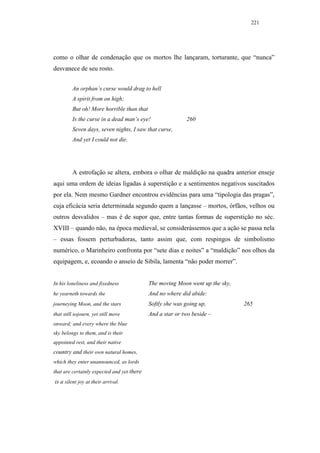 221




como o olhar de condenação que os mortos lhe lançaram, torturante, que “nunca”
desvanece de seu rosto.


         An orphan’s curse would drag to hell
         A spirit from on high;
         But oh! More horrible than that
         Is the curse in a dead man’s eye!                 260
         Seven days, seven nights, I saw that curse,
         And yet I could not die.




         A estrofação se altera, embora o olhar de maldição na quadra anterior enseje
aqui uma ordem de ideias ligadas à superstição e a sentimentos negativos suscitados
por ela. Nem mesmo Gardner encontrou evidências para uma “tipologia das pragas”,
cuja eficácia seria determinada segundo quem a lançasse – mortos, órfãos, velhos ou
outros desvalidos – mas é de supor que, entre tantas formas de superstição no séc.
XVIII – quando não, na época medieval, se considerássemos que a ação se passa nela
– essas fossem perturbadoras, tanto assim que, com respingos de simbolismo
numérico, o Marinheiro confronta por “sete dias e noites” a “maldição” nos olhos da
equipagem, e, ecoando o anseio de Sibila, lamenta “não poder morrer”.


In his loneliness and fixedness             The moving Moon went up the sky,
he yearneth towards the                     And no where did abide:
journeying Moon, and the stars              Softly she was going up,           265
that still sojourn, yet still move          And a star or two beside –
onward; and every where the blue
sky belongs to them, and is their
appointed rest, and their native
country and their own natural homes,
which they enter unannounced, as lords
that are certainly expected and yet there
is a silent joy at their arrival.
 