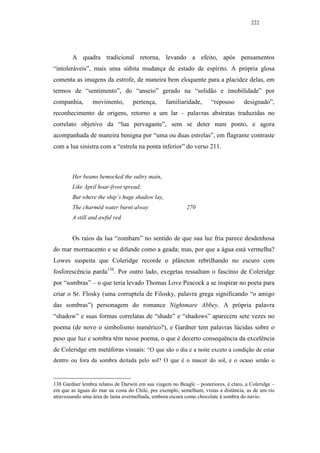 222




        A quadra tradicional retorna, levando a efeito, após pensamentos
“intoleráveis”, mais uma súbita mudança de estado de espírito. A própria glosa
comenta as imagens da estrofe, de maneira bem eloquente para a placidez delas, em
termos de “sentimento”, do “anseio” gerado na “solidão e imobilidade” por
companhia,       movimento,        pertença,     familiaridade,      “repouso       designado”,
reconhecimento de origens, retorno a um lar – palavras abstratas traduzidas no
correlato objetivo da “lua pervagante”, sem se deter num ponto, e agora
acompanhada de maneira benigna por “uma ou duas estrelas”, em flagrante contraste
com a lua sinistra com a “estrela na ponta inferior” do verso 211.



        Her beams bemocked the sultry main,
        Like April hoar-frost spread;
        But where the ship’s huge shadow lay,
        The charméd water burnt alway                      270
        A still and awful red.


        Os raios da lua “zombam” no sentido de que sua luz fria parece desdenhosa
do mar mormacento e se difunde como a geada; mas, por que a água está vermelha?
Lowes suspeita que Coleridge recorde o plâncton rebrilhando no escuro com
fosforescência parda138. Por outro lado, exegetas ressaltam o fascínio de Coleridge
por “sombras” – o que teria levado Thomas Love Peacock a se inspirar no poeta para
criar o Sr. Flosky (uma corruptela de Filosky, palavra grega significando “o amigo
das sombras”) personagem do romance Nightmare Abbey. A própria palavra
“shadow” e suas formas correlatas de “shade” e “shadows” aparecem sete vezes no
poema (de novo o simbolismo numérico?), e Gardner tem palavras lúcidas sobre o
peso que luz e sombra têm nesse poema, o que é decerto consequência da excelência
de Coleridge em metáforas visuais: “O que são o dia e a noite exceto a condição de estar
dentro ou fora da sombra deitada pelo sol? O que é o nascer do sol, e o ocaso senão o


138 Gardner lembra relatos de Darwin em sua viagem no Beagle – posteriores, é claro, a Coleridge –
em que as águas do mar na costa do Chile, por exemplo, semelham, vistas a distância, as de um rio
atravessando uma área de lama avermelhada, embora escura como chocolate à sombra do navio.
 