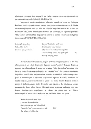 223




afastamento e o avanço dessa sombra? O que é a lua crescente exceto uma lua que está, em
sua maior parte, na sombra? (GARDNER, 2003, p.72)
         Isso parece muito convincente, sobretudo quando se pensa no Coleridge
kantiano, vendo o próprio mundo como o mundo das sombras da caverna de Platão,
um aspecto percebido uma vez mais por Peacock, ao por na boca do Sr. Skioner, de
Crotchet Castle, outra personagem inspirada em Coleridge, as seguintes palavras:
“Só podemos ter vislumbres da poderosa sombra na câmara obscura da inteligência
transcendental” (GARDNER, 2003, p.73)


By the light of the Moon                 Beyond the shadow of the ship,
He beholdeth God’s                       I watched the water-snakes:
Creatures of the great calm.             They moved in tracks of shining white,
                                         And when they reared, the elfish light               275
                                         Fell off in hoary flakes.


         A estrofação mudou de novo, e agora podemos imaginar que isso se deu pelo
afloramento de um estado de espírito, digamos, menos “sinistro” do que o da estrofe
anterior, ou pela mudança de cena, que se passa “além da sombra” projetada pelo
barco, o centro dessa cena sendo agora as “cobras d’água”. Os exegetas consideram
impossível identificá-las a algum animal marinho reconhecível, embora na época do
poeta a denominação se aplicasse a quaisquer espécies de cobra, mormente de
regiões tropicais, que frequentassem as águas – não muito distante da costa, como as
cobras de Coleridge, cujas fontes devem ter sido mesmo as das citações de Lowes,
extraídas dos livros sobre viagens lidos pelo poeta acerca de anelídeos, com suas
formas     luminescentes       semelhantes   a cobras,       ao      passo   que   as    “faíscas
fantasmagóricas” com certeza equivalem aos revérberos do sol nas águas.


         Within the shadow of the ship
         I watched their rich attire:
         Blue, glossy green, and velvet black,
         They coiled and swam; and every track            280
         Was a flash of golden fire.
 
