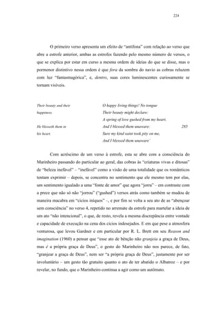 224




         O primeiro verso apresenta um efeito de “antífona” com relação ao verso que
abre a estrofe anterior, ambas as estrofes fazendo pelo mesmo número de versos, o
que se explica por estar em curso a mesma ordem de ideias do que se disse, mas o
pormenor distintivo nessa ordem é que fora da sombra do navio as cobras reluzem
com luz “fantasmagórica”, e, dentro, suas cores luminescentes curiosamente se
tornam visíveis.



Their beauty and their               O happy living things! No tongue
happiness.                           Their beauty might declare:
                                     A spring of love gushed from my heart,
He blesseth them in                  And I blessed them unaware:                    285
his heart.                           Sure my kind saint took pity on me,
                                     And I blessed them unaware`


         Com acréscimo de um verso à estrofe, esta se abre com a consciência do
Marinheiro passando do particular ao geral, das cobras às “criaturas vivas e ditosas”
de “beleza inefável” – “inefável” como a visão de uma totalidade que os românticos
tentam exprimir – depois, se concentra no sentimento que ele mesmo tem por elas,
um sentimento igualado a uma “fonte de amor” que agora “jorra” – em contraste com
a prece que não só não “jorrou” (“gushed”) versos atrás como também se mudou de
maneira macabra em “cicios iníquos” –, e por fim se volta a seu ato de as “abençoar
sem consciência” no verso 4, repetido no arremate da estrofe para martelar a ideia de
um ato “não intencional”, o que, de resto, revela a mesma discrepância entre vontade
e capacidade de execução na cena dos cicios indesejados. E em que pese a atmosfera
venturosa, que levou Gardner e em particular por R. L. Brett em seu Reason and
imagination (1960) a pensar que “esse ato de bênção não granjeia a graça de Deus,
mas é a própria graça de Deus”, o gesto do Marinheiro não nos parece, de fato,
“granjear a graça de Deus”, nem ser “a própria graça de Deus”, justamente por ser
involuntário – um gesto tão gratuito quanto o ato de ter abatido o Albatroz – e por
revelar, no fundo, que o Marinheiro continua a agir como um autômato.
 