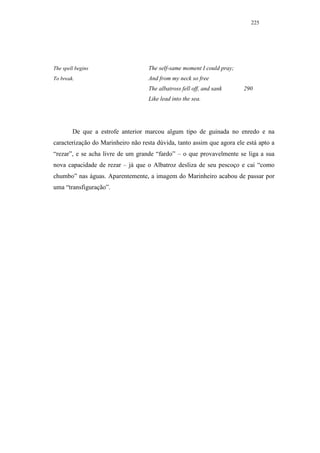 225




The spell begins                    The self-same moment I could pray;
To break.                           And from my neck so free
                                    The albatross fell off, and sank     290
                                    Like lead into the sea.




        De que a estrofe anterior marcou algum tipo de guinada no enredo e na
caracterização do Marinheiro não resta dúvida, tanto assim que agora ele está apto a
“rezar”, e se acha livre de um grande “fardo” – o que provavelmente se liga a sua
nova capacidade de rezar – já que o Albatroz desliza de seu pescoço e cai “como
chumbo” nas águas. Aparentemente, a imagem do Marinheiro acabou de passar por
uma “transfiguração”.
 