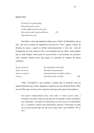 226




Quinta Parte


         Oh sleep! It is a gentle thing,
         Beloved from pole to pole!
         To Mary Queen the praise be given!
         She sent the gentle sleep from Heaven,             295
         That slid into my soul.


         Esta Parte se inicia placidamente, depois que o “fardo” do Marinheiro caiu ao
mar, com uma evocação da experiência universal do “sono”, graças à Maria da
devoção do nauta, a quem se atribui momentaneamente o envio do                        sono do
protagonista, um sono vindo do “Céu” e se insinuando em sua “alma”, numa imagem
que se pode traduzir numa fusão de exterioridade e interioridade, um processo,
como mostrou Abrams (ano), que parece se constituir na essência da poesia
romântica.


By grace of the holy                       The silly buckets on the deck,
Mother, the ancient                        That had so long remained,
Mariner is refreshed                       I dreamt that they were filled with dew;
with rain.                                 And when I awoke, it rained.                     300


         “Silly” (“bisonhos”) é que constitui o achado feliz no primeiro verso da
quadra tradicional que voltou, adequada à singeleza da cena. Kenneth Burke ANO,
em seu Philosophy of literary form, descreve como por anos pensou nessa palavra:


         Uma palavra admiravelmente feliz, como todos os leitores devem sentir, e
         certamente uma palavra digna de uma glosa lhe investigando a função sinedóquica,
         suas implicações, sua função de representativa de mais do que ela explicitamente
         diz. (...) considerei o epíteto como surpreendente, pitoresco e interessante. Eu sabia
         que ele estava fazendo algo, mas não estava seguro sobre o quê. (BURKE, 1973, p.
         287)
 