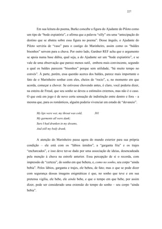 227




          Em sua leitura do poema, Burke concebe a figura do Ajudante do Piloto como
um tipo de “bode expiatório”, e afirma que a palavra “silly” era uma “antecipação do
destino que se abateu sobre essa figura no poema”. Desse ângulo, o Ajudante do
Piloto serviria de “vaso” para o castigo do Marinheiro, assim como os “baldes
bisonhos” servem para a chuva. Por outro lado, Gardner REF acha que o argumento
se apoia numa base dúbia, qual seja, a do Ajudante ser um “bode expiatório”, e se
vale de uma observação que parece menos sutil, embora mais convincente, segundo
a qual os baldes parecem “bisonhos” porque sem utilidade, “há muito tempo no
convés”. À parte, porém, essa questão acerca dos baldes, parece mais importante o
fato de o Marinheiro sonhar com eles, cheios de “rocio”, e, no momento em que
acorda, começar a chover. Se estivesse chovendo antes, é claro, você poderia dizer,
na esteira de Freud, que seu sonho se deveu a estímulos externos, mas não é o caso.
O que está em jogo é de novo certa sensação de indistinção entre dentro e fora – a
mesma que, para os românticos, alguém poderia vivenciar em estado de “devaneio”.


          My lips were wet, my throat was cold,    301
          My garments all were dank;
          Sure I had drunken in my dreams,
          And still my body drank.


          A atenção do Marinheiro passa agora do mundo exterior para sua própria
condição – ele está com os “lábios úmidos”, a “garganta fria” e os trajes
“encharcados”, e isso deve ter-se dado por uma associação de ideias, desencadeada
pela menção à chuva na estrofe anterior. Essa percepção de si o recorda, com
impressão de “certeza”, do sonho em que bebera, e, como no sonho, seu corpo “ainda
bebia”. Pelos lábios, garganta e trajes, ele bebeu, de fato; mas o que se pode dizer
com segurança dessas imagens enigmáticas é que, no sonho que teve e em sua
pretensa vigília, ele bebe, ele ainda bebe, e que o tempo em que bebe, por assim
dizer, pode ser considerado uma extensão do tempo do sonho – seu corpo “ainda
bebia”.
 