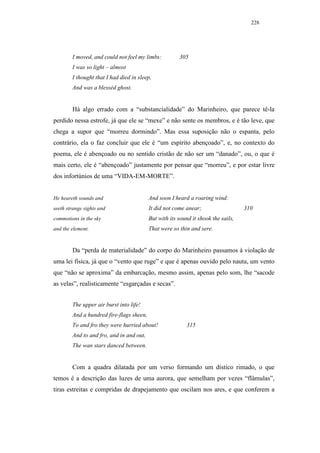 228




        I moved, and could not feel my limbs:          305
        I was so light – almost
        I thought that I had died in sleep,
        And was a blesséd ghost.


        Há algo errado com a “substancialidade” do Marinheiro, que parece tê-la
perdido nessa estrofe, já que ele se “mexe” e não sente os membros, e é tão leve, que
chega a supor que “morreu dormindo”. Mas essa suposição não o espanta, pelo
contrário, ela o faz concluir que ele é “um espírito abençoado”, e, no contexto do
poema, ele é abençoado ou no sentido cristão de não ser um “danado”, ou, o que é
mais certo, ele é “abençoado” justamente por pensar que “morreu”, e por estar livre
dos infortúnios de uma “VIDA-EM-MORTE”.


He heareth sounds and                     And soon I heard a roaring wind:
seeth strange sights and                  It did not come anear;                   310
commotions in the sky                     But with its sound it shook the sails,
and the element.                          That were so thin and sere.


        Da “perda de materialidade” do corpo do Marinheiro passamos à violação de
uma lei física, já que o “vento que ruge” e que é apenas ouvido pelo nauta, um vento
que “não se aproxima” da embarcação, mesmo assim, apenas pelo som, lhe “sacode
as velas”, realisticamente “esgarçadas e secas”.


        The upper air burst into life!
        And a hundred fire-flags sheen,
        To and fro they were hurried about!               315
        And to and fro, and in and out,
        The wan stars danced between.


        Com a quadra dilatada por um verso formando um dístico rimado, o que
temos é a descrição das luzes de uma aurora, que semelham por vezes “flâmulas”,
tiras estreitas e compridas de drapejamento que oscilam nos ares, e que conferem a
 
