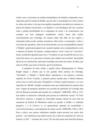 23




muitas vezes o recorrente em estudos antropológicos de religiões comparadas, mas a
impressão geral do estudo de Bodkin, que de resto é encontradiça em vários críticos
às voltas com mitos, é a de que esses padrões arquetípicos reconhecíveis entraram no
poema de maneira inconsciente, e as objeções a essa abordagem não raro versaram
sobre a grande possibilidade de os arquétipos da morte e do renascimento, por
exemplo,    em    suas   roupagens    notadamente     cristãs,   terem   sido   tecidos
conscientemente por Coleridge, ele mesmo tendo sido filho de um vigário e
certamente tendo ouvido sermões incontáveis sobre morte e ressurreição e sobre a
conversão dos pecadores, além de ter demonstrado, em sua correspondência anterior
à “Balada”, grande preocupação com o pecado original, com o arrependimento e com
a natureza da Queda. No poema, a própria palavra “cross” (cruz) em “cross-bow”
(besta, ou balestra) apontaria para isso, e “O espírito só, que no país/Da névoa e neve
resta,/Este amou a ave, que amou o homem, que a abateu com sua besta” não poderia
deixar de ser reminiscente, tanto para Coleridge como para nós outros, de Deus, que
amou seu Filho, que amou os homens, que O crucificaram.
       A propósito do tema cristão, o grande crítico shakespeareano G. Wilson
Knight chegou a afirmar que as três grandes obras poéticas de Coleridge,
“Christabel”, a “Balada” e “Kubla Khan” reproduzem à sua maneira a estrutura
tripartite da Divina Comédia, o primeiro poema estando para o Inferno dantesco
assim como os outros dois para o Purgatório e o Paraíso respectivamente, e, no caso
específico da “Balada”, Knight a interpreta como que simbolizando de maneira clara
uma “viagem do peregrino (podemos nos recordar da admiração de Coleridge pela
obra de Bunyan), passando pelo pecado até a redenção” (ABRAMS, 1982, p. 213).
Sua análise se desenvolve sobretudo pelo prisma do simbolismo sexual: “O Velho
Marinheiro descreve a irrupção na festividade humana natural de uma festa de
casamento da história do Marinheiro relativa ao pecado, à solidão e à redenção
purgativa. (...) O Conviva se vê agonicamente apartado da normalidade e
convivência humanas, e principalmente de ordem sexual” (ABRAMS, 1982, p. 203).
Para o crítico, esse mesmo simbolismo também estaria presente nos outros dois
poemas − um simbolismo cuja análise traria à luz a ideia do sentimento de “amor ao
homem e à fera” − constante dos versos “Só reza bem quem ama bem/Seja homem,
 