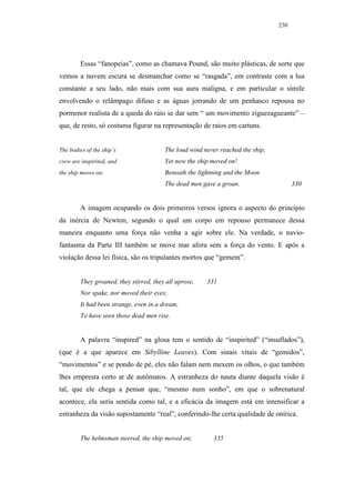 230




        Essas “fanopeias”, como as chamava Pound, são muito plásticas, de sorte que
vemos a nuvem escura se desmanchar como se “rasgada”, em contraste com a lua
constante a seu lado, não mais com sua aura maligna, e em particular o símile
envolvendo o relâmpago difuso e as águas jorrando de um penhasco repousa no
pormenor realista de a queda do raio se dar sem “ um movimento ziguezagueante” –
que, de resto, só costuma figurar na representação de raios em cartuns.


The bodies of the ship’s                The loud wind never reached the ship,
crew are inspirited, and                Yet now the ship moved on!
the ship moves on;                      Beneath the lightning and the Moon
                                        The dead men gave a groan.                    330


        A imagem ocupando os dois primeiros versos ignora o aspecto do princípio
da inércia de Newton, segundo o qual um corpo em repouso permanece dessa
maneira enquanto uma força não venha a agir sobre ele. Na verdade, o navio-
fantasma da Parte III também se move mar afora sem a força do vento. E após a
violação dessa lei física, são os tripulantes mortos que “gemem”.


        They groaned, they stirred, they all uprose,   331
        Nor spake, nor moved their eyes;
        It had been strange, even in a dream,
        To have seen those dead men rise.


        A palavra “inspired” na glosa tem o sentido de “inspirited” (“insuflados”),
(que é a que aparece em Sibylline Leaves). Com sinais vitais de “gemidos”,
“movimentos” e se pondo de pé, eles não falam nem mexem os olhos, o que também
lhes empresta certo ar de autômatos. A estranheza do nauta diante daquela visão é
tal, que ele chega a pensar que, “mesmo num sonho”, em que o sobrenatural
acontece, ela seria sentida como tal, e a eficácia da imagem está em intensificar a
estranheza da visão supostamente “real”, conferindo-lhe certa qualidade de onírica.


        The helmsman steered, the ship moved on;         335
 
