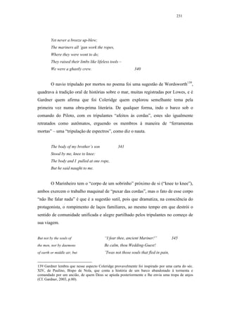 231




         Yet never a breeze up-blew;
         The mariners all ’gan work the ropes,
         Where they were wont to do;
         They raised their limbs like lifeless tools –
         We were a ghastly crew.                             340


         O navio tripulado por mortos no poema foi uma sugestão de Wordsworth139,
quadrava à tradição oral de histórias sobre o mar, muitas registradas por Lowes, e é
Gardner quem afirma que foi Coleridge quem explorou semelhante tema pela
primeira vez numa obra-prima literária. De qualquer forma, indo o barco sob o
comando do Piloto, com os tripulantes “afeitos às cordas”, estes são igualmente
retratados como autômatos, erguendo os membros à maneira de “ferramentas
mortas” – uma “tripulação de espectros”, como diz o nauta.


         The body of my brother’s son              341
         Stood by me, knee to knee:
         The body and I pulled at one rope,
         But he said naught to me.


         O Marinheiro tem o “corpo de um sobrinho” próximo de si (“knee to knee”),
ambos exercem o trabalho maquinal de “puxar das cordas”, mas o fato de esse corpo
“não lhe falar nada” é que é a sugestão sutil, pois que dramatiza, na consciência do
protagonista, o rompimento de laços familiares, ao mesmo tempo em que destrói o
sentido de comunidade unificada e alegre partilhado pelos tripulantes no começo de
sua viagem.


But not by the souls of                    “I fear thee, ancient Mariner!”            345
the men, nor by daemons                    Be calm, thou Wedding-Guest!
of earth or middle air, but                ’Twas not those souls that fled in pain,


139 Gardner lembra que nesse aspecto Coleridge provavelmente foi inspirado por uma carta do séc.
XIV, de Paulino, Bispo de Nola, que conta a história de um barco abandonado à tormenta e
comandado por um ancião, de quem Deus se apieda posteriormente e lhe envia uma tropa de anjos
(Cf. Gardner, 2003, p.80).
 