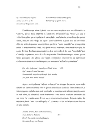 232




by a blessed troop of angelic            Which to their corses came again,
spirits, sent down by the                But a troop of spirits blest:
invocation of the guardian saint.



         É evidente que a descrição da cena um tanto arrepiante teve seu efeito sobre o
Conviva, que de novo interpela o Marinheiro, professando seu “medo”, ao que o
velho lhe explica que a tripulação é, na verdade, insuflada não pelas almas dos que se
foram, mas por uma “tropa de anjos”, como corrobora a glosa, esta de novo indo
além do texto do poema, ao especificar que foi o “santo guardião” do protagonista
(aliás, já mencionado no verso 286) quem enviou essa tropa, uma observação que, do
ponto de vista de alguns comentadores, dá a impressão de ter sido “enxertada” por
Coleridge no poema a modo de reflexão posterior. Não há como negar, porém, que as
tantas passagens das glosas que tecem comentários impossíveis de depreender
exclusivamente do texto também parecem soar como “reflexões posteriores”.


         For when it dawned – they dropped their arms,       350
         And clustered round the mast;
         Sweet sounds rose slowly through their mouths,
         And from their bodies passed.


         Agora, os tripulantes “soltam os braços” no romper da aurora, numa ação
reflexa um tanto condizente com os gestos “mecânicos” com que foram retratados, e
interrompem o trabalho que, está implicado, se estendeu noite adentro; depois, como
se num ritual, se reúnem ao redor do mastro e “sons suaves se alçam lentamente de
sua boca. Na verdade, estes devem ser os primeiros movimentos de uma espécie de
orquestração de “sons com vida própria”, como se a ecoar ao bel-prazer no interior
de uma câmara.


         Around, around, flew each sweet sound,
         Then darted to the Sun;                          355
         Slowly the sounds came back again,
         Now mixed, now one by one.
 