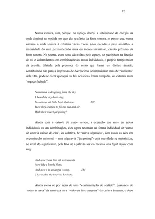 233




        Numa câmara, sim, porque, no espaço aberto, a intensidade de energia da
onda diminui na medida em que ela se afasta da fonte sonora, ao passo que, numa
câmara, a onda sonora é refletida várias vezes pelas paredes e pelo assoalho, a
intensidade do som permanecendo mais ou menos invariável, exceto próximo da
fonte sonora. No poema, esses sons dão voltas pelo espaço, se precipitam na direção
do sol e voltam lentos, em combinações ou notas individuais, o próprio tempo maior
da estrofe, dilatada pela presença do verso que forma um dístico rimado,
contribuindo não para a impressão de decréscimo de intensidade, mas de “aumento”
dela. Ora, pode-se dizer que aqui ou leis acústicas foram rompidas, ou estamos num
“espaço fechado”.


        Sometimes a-dropping from the sky
        I heard the sky-lark sing;
        Sometimes all little birds that are,            360
        How they seemed to fill the sea and air
        With their sweet jargoning!


        Ainda com a estrofe de cinco versos, a exemplo dos sons em notas
individuais ou em combinações, eles agora retornam na forma individual de “canto
de cotovia caindo do céu”, ou coletiva, de “suave algaravia”, com todas as aves em
orquestração universal – uma algaravia (“jargoning”) cuja suavidade se materializa,
no nível do significante, pelo fato de a palavra ser ela mesma uma light rhyme com
sing.


        And now ’twas like all instruments,
        Now like a lonely flute;
        And now it is an angel’s song,            365
        That makes the heavens be mute.


        Ainda como se por meio de uma “contaminação de sentido”, passamos de
“todas as aves” da natureza para “todos os instrumentos” da cultura humana, o foco
 