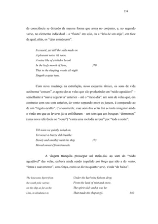 234




da consciência se detendo da mesma forma que antes no conjunto, e, no segundo
verso, no elemento individual – a “flauta” em solo, ou a “ária de um anjo”, em face
da qual, aliás, os “céus emudecem”.


         It ceased; yet still the sails made on
         A pleasant noise till noon,
         A noise like of a hidden brook
         In the leafy month of June,                       370
         That to the sleeping woods all night
         Singeth a quiet tune.


         Com nova mudança na estrofação, novo esquema rímico, os sons de vida
autônoma “cessam”, e agora são as velas que vão produzindo um “ruído agradável” –
semelhante à “suave algaravia” anterior – até o “meio-dia”, um som de velas que, em
contraste com seu som anterior, de vento soprando entre os juncos, é comparado ao
de um “regato oculto”. Curiosamente, esse som das velas faz o nauta imaginar ainda
o verão em que as árvores já se enfolharam – um som que aos bosques “dormentes”
(uma nova referência ao “sono”) “canta uma melodia serena” por “toda a noite”.


         Till noon we quietly sailed on,
         Yet never a breeze did breathe:
         Slowly and smothly went the ship,                 375
         Moved onward from beneath.


                  A viagem tranquila prossegue até meio-dia, ao som do “ruído
agradável” das velas, embora ainda sendo impelido por força que não a do vento,
“lenta e suavemente”, uma força, como se diz no quarto verso, vinda “de baixo”.


The lonesome Spirit from                   Under the keel nine fathom deep,
the south pole carries                     From the land of mist and snow,
on the ship as far as the                  The spirit slid: and it was he
Line, in obedience to                      That made the ship to go.                380
 