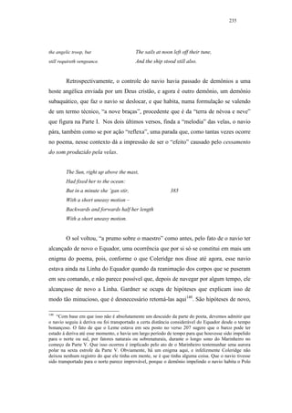 235




the angelic troop, but                    The sails at noon left off their tune,
still requireth vengeance.                And the ship stood still also.


         Retrospectivamente, o controle do navio havia passado de demônios a uma
hoste angélica enviada por um Deus cristão, e agora é outro demônio, um demônio
subaquático, que faz o navio se deslocar, e que habita, numa formulação se valendo
de um termo técnico, “a nove braças”, procedente que é da “terra de névoa e neve”
que figura na Parte I. Nos dois últimos versos, finda a “melodia” das velas, o navio
pára, também como se por ação “reflexa”, uma parada que, como tantas vezes ocorre
no poema, nesse contexto dá a impressão de ser o “efeito” causado pelo cessamento
do som produzido pela velas.


         The Sun, right up above the mast,
         Had fixed her to the ocean:
         But in a minute she ’gan stir,                    385
         With a short uneasy motion –
         Backwards and forwards half her length
         With a short uneasy motion.


         O sol voltou, “a prumo sobre o maestro” como antes, pelo fato de o navio ter
alcançado de novo o Equador, uma ocorrência que por si só se constitui em mais um
enigma do poema, pois, conforme o que Coleridge nos disse até agora, esse navio
estava ainda na Linha do Equador quando da reanimação dos corpos que se puseram
em seu comando, e não parece possível que, depois de navegar por algum tempo, ele
alcançasse de novo a Linha. Gardner se ocupa de hipóteses que explicam isso de
modo tão minucioso, que é desnecessário retomá-las aqui140. São hipóteses de novo,

140
    “Com base em que isso não é absolutamente um descuido da parte do poeta, devemos admitir que
o navio seguiu à deriva ou foi transportado a certa distância considerável do Equador desde o tempo
bonançoso. O fato de que o Leme estava em seu posto no verso 207 sugere que o barco pode ter
estado à deriva até esse momento, e havia um largo período de tempo para que houvesse sido impelido
para o norte ou sul, por fatores naturais ou sobrenaturais, durante o longo sono do Marinheiro no
começo da Parte V. Que isso ocorreu é implicado pelo ato de o Marinheiro testemunhar uma aurora
polar na sexta estrofe da Parte V. Obviamente, há um enigma aqui, e infelizmente Coleridge não
deixou nenhum registro do que ele tinha em mente, se é que tinha alguma coisa. Que o navio tivesse
sido transportado para o norte parece improvável, porque o demônio impelindo o navio habita o Polo
 