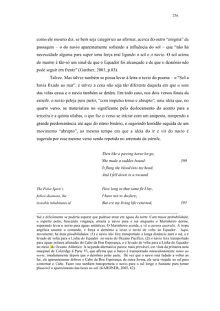 236




como ele mesmo diz, se bem seja categórico ao afirmar, acerca do outro “enigma” da
passagem – o do navio aparentemente sofrendo a influência do sol – que “não há
necessidade alguma para supor uma força real ligando o sol e o navio. O sol acima
do mastro é tão-só um sinal de que o Equador foi alcançado e de que o demônio não
pode seguir em frente” (Gardner, 2003, p.83).
         Talvez. Mas talvez também se possa levar à letra o texto do poema – o “Sol a
havia fixado ao mar”, e talvez a cena não seja tão diferente daquela em que o som
das velas cessa e o navio também se detém. Em todo caso, nos dois versos finais da
estrofe, o navio peleja para partir, “com impulso tenso e abrupto”, uma ideia que, no
quarto verso, se materializa no significante pelo deslocamento do acento para a
terceira e a quinta sílabas, o que faz o verso se iniciar com um anapesto, rompendo a
grande predominância até aqui do ritmo binário, e sugerindo lentidão seguida de um
movimento “abrupto”, ao mesmo tempo em que a ideia do ir e vir do navio é
sugerida por esse mesmo verso sendo repetido no arremate da estrofe.


                                           Then like a pawing horse let go,
                                           She made a sudden bound:                              390
                                           It flung the blood into my head,
                                           And I fell down in a swound.


The Polar Spirit’s                         How long in that same fit I lay,
fellow-daemons, the                        I have not to declare;
invisible inhabitants of                   But ere my living life returned,                      395


Sul e dificilmente se poderia esperar que pudesse atuar em águas do norte. Com maior probabilidade,
o espírito polar, buscando vingança, arrasta o navio para o sul enquanto o Marinheiro dorme,
esperando levar o navio para águas antárticas. O Marinheiro acorda, e vê a aurora australis. A tropa
angélica assume o comando, e força o demônio a levar o navio de volta ao Equador. Aqui,
novamente, há duas possibilidades: (1) o navio não fora transportado a longa distância para o sul, e é
levado de volta para a Linha do Equador no meio do Oceano Pacífico; (2) o navio fora transportado
para águas polares afastadas do Cabo da Boa Esperança, e é levado de volta para a Linha do Equador
no meio do Oceano Atlântico. A segunda alternativa parece mais provável, em vista da primeira nota
marginal de Coleridge à Parte VI, que afirma que o barco é transportado miraculosamente rumo ao
norte, imediatamente depois que o demônio polar parte. De vez que o navio está fadado a voltar ao
lar, ele aparentemente dobrou o Cabo da Boa Esperança; de outra forma, ele teria viajado ao sul para
contornar o Cabo. Fazer isso também transportaria o navio para o sul longe o bastante para tornar
plausível o aparecimento das luzes ao sul. (GARDNER, 2003, 82).
 