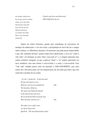 237




the element, take part in                   I heard, and in my soul discerned
his wrong; and two of them                  TWO VOICES in the air.
relate, one to the other,
that penance long and
heavy for the ancient
Mariner hath been
accorded to the Polar
Spirit, who returneth
southward.


         Depois do símile belíssimo, gerado pela semelhança de movimento de
arranque da embarcação e o de um cavalo, a precipitação do navio lhe faz o sangue
subir à cabeça, e o Marinheiro desmaia. Um pormenor que pode passar despercebido
é que, não “podendo declarar” quanto tempo ficou adormecido, e antes de “voltar à
vida vígil”, ele distingue na alma “duas vozes pelo ar”, e a imagem apresenta uma
caráter antitético intrigante, já que a palavra “alma” e “ar” podem apresentar um
nexo semântico, mas uma remete a interioridade e a outra, a exterioridade. Essa
“vida vígil” também parece estar em oposição à VIDA-EM-MORTE, mas, pelo
menos até o fim dessa parte, ele não desperta para ela, de modo que tudo o que está
sendo dito é produto de seu sonho.


         “Is it he?” quoth one, “Is this the man?
         By him who died on cross,
         With his cruel bow he laid full low               400
         The harmless Albatross.
         The spirit who bideth by himself
         In the land of mist and snow,
         He loved the bird that loved the man
         Who shot him with his bow.”                       405


         The other was a softer voice,
         As soft as honey-dew:
         Quoth he, “The man hath penance done,
 