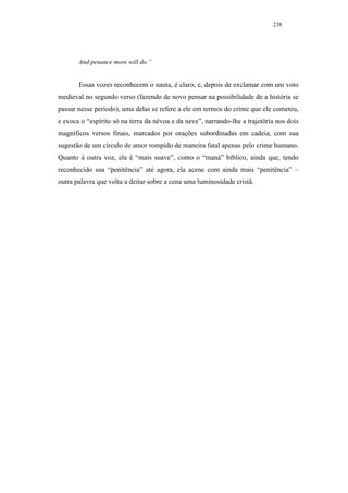 238




       And penance more will do.”


       Essas vozes reconhecem o nauta, é claro, e, depois de exclamar com um voto
medieval no segundo verso (fazendo de novo pensar na possibilidade de a história se
passar nesse período), uma delas se refere a ele em termos do crime que ele cometeu,
e evoca o “espírito só na terra da névoa e da neve”, narrando-lhe a trajetória nos dois
magníficos versos finais, marcados por orações subordinadas em cadeia, com sua
sugestão de um círculo de amor rompido de maneira fatal apenas pelo crime humano.
Quanto à outra voz, ela é “mais suave”, como o “maná” bíblico, ainda que, tendo
reconhecido sua “penitência” até agora, ela acene com ainda mais “penitência” –
outra palavra que volta a deitar sobre a cena uma luminosidade cristã.
 