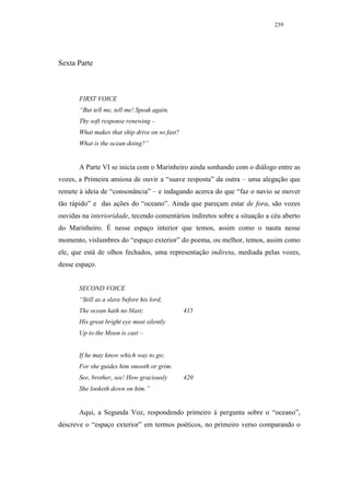 239




Sexta Parte



       FIRST VOICE
       “But tell me, tell me! Speak again,
       Thy soft response renewing –
       What makes that ship drive on so fast?
       What is the ocean doing?”


       A Parte VI se inicia com o Marinheiro ainda sonhando com o diálogo entre as
vozes, a Primeira ansiosa de ouvir a “suave resposta” da outra – uma alegação que
remete à ideia de “consonância” – e indagando acerca do que “faz o navio se mover
tão rápido” e das ações do “oceano”. Ainda que pareçam estar de fora, são vozes
ouvidas na interioridade, tecendo comentários indiretos sobre a situação a céu aberto
do Marinheiro. É nesse espaço interior que temos, assim como o nauta nesse
momento, vislumbres do “espaço exterior” do poema, ou melhor, temos, assim como
ele, que está de olhos fechados, uma representação indireta, mediada pelas vozes,
desse espaço.


       SECOND VOICE
       “Still as a slave before his lord,
       The ocean hath no blast;                 415
       His great bright eye most silently
       Up to the Moon is cast –


       If he may know which way to go;
       For she guides him smooth or grim.
       See, brother, see! How graciously        420
       She looketh down on him.”


       Aqui, a Segunda Voz, respondendo primeiro à pergunta sobre o “oceano”,
descreve o “espaço exterior” em termos poéticos, no primeiro verso comparando o
 