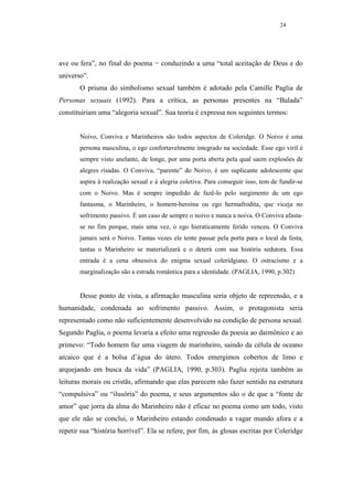 24




ave ou fera”, no final do poema − conduzindo a uma “total aceitação de Deus e do
universo”.
       O prisma do simbolismo sexual também é adotado pela Camille Paglia de
Personas sexuais (1992). Para a crítica, as personas presentes na “Balada”
constituiriam uma “alegoria sexual”. Sua teoria é expressa nos seguintes termos:


       Noivo, Conviva e Marinheiros são todos aspectos de Coleridge. O Noivo é uma
       persona masculina, o ego confortavelmente integrado na sociedade. Esse ego viril é
       sempre visto anelante, de longe, por uma porta aberta pela qual saem explosões de
       alegres risadas. O Conviva, “parente” do Noivo, é um suplicante adolescente que
       aspira à realização sexual e à alegria coletiva. Para conseguir isso, tem de fundir-se
       com o Noivo. Mas é sempre impedido de fazê-lo pelo surgimento de um ego
       fantasma, o Marinheiro, o homem-heroína ou ego hermafrodita, que viceja no
       sofrimento passivo. É um caso de sempre o noivo e nunca a noiva. O Conviva afasta-
       se no fim porque, mais uma vez, o ego hieraticamente ferido venceu. O Conviva
       jamais será o Noivo. Tantas vezes ele tente passar pela porta para o local da festa,
       tantas o Marinheiro se materializará e o deterá com sua história sedutora. Essa
       entrada é a cena obsessiva do enigma sexual coleridgiano. O ostracismo e a
       marginalização são a estrada romântica para a identidade. (PAGLIA, 1990, p.302)


       Desse ponto de vista, a afirmação masculina seria objeto de repreensão, e a
humanidade, condenada ao sofrimento passivo. Assim, o protagonista seria
representado como não suficientemente desenvolvido na condição de persona sexual.
Segundo Paglia, o poema levaria a efeito uma regressão da poesia ao daimônico e ao
primevo: “Todo homem faz uma viagem de marinheiro, saindo da célula de oceano
arcaico que é a bolsa d’água do útero. Todos emergimos cobertos de limo e
arquejando em busca da vida” (PAGLIA, 1990, p.303). Paglia rejeita também as
leituras morais ou cristãs, afirmando que elas parecem não fazer sentido na estrutura
“compulsiva” ou “ilusória” do poema, e seus argumentos são o de que a “fonte de
amor” que jorra da alma do Marinheiro não é eficaz no poema como um todo, visto
que ele não se conclui, o Marinheiro estando condenado a vagar mundo afora e a
repetir sua “história horrível”. Ela se refere, por fim, às glosas escritas por Coleridge
 