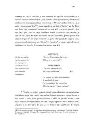 240




oceano a um “servo” obediente, e sem “tormenta” no segundo, este rimando com o
terceiro verso da estrofe anterior e com o último verso em sua estrofe, em efeito de
antífona. No desmembramento da prosopopeia, o “Oceano” ganhou “olhos”, e eles
estão voltados para a “Lua”141, numa sugestão de que é ela o “Senhor” que lhe dita o
que fazer, “que rumo tomar”, como se diz no verso 418, e, no verso seguinte, é dito
que ela o “guia”, quer ele esteja “brando ou bravio” – o que não é de estranhar, já
que é a lua a causa das marés no oceano. Por ora, pelo menos, parece que ela está
disposta a “guiá-lo” em tempo bonançoso, já que o olhar que ela lhe lança de cima,
em correspondência com o do “Oceano”, é “gracioso”, a palavra equivalente em
inglês também rimando, de maneira tênue, com o verso 416.



                                                    FIRST VOICE
The Mariner had been                        “But why drives on that ship so fast,
cast into a trance; for                     Without or wave or wind?”
the angelic power
causeth the vessel to                               SECOND VOICE
drive northward faster                      “The air is cut away before,
than human life                             And closes from behind.                     425
could endure.
                                            Fly, brother, fly! More high, more high!
                                            Or we shall be belated:
                                            For slow and slow that ship will go,
                                            When the Mariner’s trance is abated.”


         A Primeira voz refaz a pergunta inicial, agora enfatizando a já característica
ausência de “onda” e de “vento” na propulsão do navio. Como reza a glosa, durante o
seu “transe” – que é assim que se lhe chama o sonho em que está imerso –, uma
hoste angélica novamente entrou em cena e tangeu depressa o navio rumo ao norte,
enquanto a lua lhe servia de guia. A nos fiarmos das coordenadas da viagem

141 Críticos sugeriram que a mesma figura de linguagem presente em versos de “Orchestra”, de John
Davies, teria inspirado Coleridge: “For his great chrystal eye is always cast/ Up to the moon, and on
her fixed fast”.
 