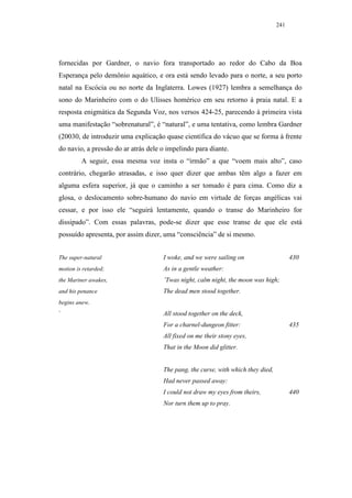 241




fornecidas por Gardner, o navio fora transportado ao redor do Cabo da Boa
Esperança pelo demônio aquático, e ora está sendo levado para o norte, a seu porto
natal na Escócia ou no norte da Inglaterra. Lowes (1927) lembra a semelhança do
sono do Marinheiro com o do Ulisses homérico em seu retorno à praia natal. E a
resposta enigmática da Segunda Voz, nos versos 424-25, parecendo à primeira vista
uma manifestação “sobrenatural”, é “natural”, e uma tentativa, como lembra Gardner
(20030, de introduzir uma explicação quase científica do vácuo que se forma à frente
do navio, a pressão do ar atrás dele o impelindo para diante.
         A seguir, essa mesma voz insta o “irmão” a que “voem mais alto”, caso
contrário, chegarão atrasadas, e isso quer dizer que ambas têm algo a fazer em
alguma esfera superior, já que o caminho a ser tomado é para cima. Como diz a
glosa, o deslocamento sobre-humano do navio em virtude de forças angélicas vai
cessar, e por isso ele “seguirá lentamente, quando o transe do Marinheiro for
dissipado”. Com essas palavras, pode-se dizer que esse transe de que ele está
possuído apresenta, por assim dizer, uma “consciência” de si mesmo.


The super-natural                    I woke, and we were sailing on                     430
motion is retarded;                  As in a gentle weather:
the Mariner awakes,                  ’Twas night, calm night, the moon was high;
and his penance                      The dead men stood together.
begins anew.
`                                    All stood together on the deck,
                                     For a charnel-dungeon fitter:                      435
                                     All fixed on me their stony eyes,
                                     That in the Moon did glitter.


                                     The pang, the curse, with which they died,
                                     Had never passed away:
                                     I could not draw my eyes from theirs,              440
                                     Nor turn them up to pray.
 