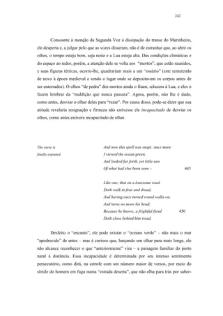 242




         Consoante à menção da Segunda Voz à dissipação do transe do Marinheiro,
ele desperta e, a julgar pelo que as vozes disseram, não é de estranhar que, ao abrir os
olhos, o tempo esteja bom, seja noite e a Lua esteja alta. Das condições climáticas e
do espaço ao redor, porém, a atenção dele se volta aos “mortos”, que estão reunidos,
e suas figuras tétricas, ocorre-lhe, quadrariam mais a um “ossário” (este remetendo
de novo à época medieval e sendo o lugar onde se depositavam os corpos antes de
ser enterrados). O olhos “de pedra” dos mortos ainda o fitam, reluzem à Lua, e eles o
fazem lembrar da “maldição que nunca passara”. Agora, porém, não lhe é dado,
como antes, desviar o olhar deles para “rezar”. Por causa disso, pode-se dizer que sua
atitude revelaria resignação e firmeza não estivesse ele incapacitado de desviar os
olhos, como antes estivera incapacitado de olhar.




The curse is                         And now this spell was snapt: once more
finally expiated.                    I viewed the ocean green,
                                     And looked far forth, yet little saw
                                     Of what had else been seen –                    445


                                     Like one, that on a lonesome road
                                     Doth walk in fear and dread,
                                     And having once turned round walks on,
                                     And turns no more his head;
                                     Because he knows, a frightful fiend         450
                                     Doth close behind him tread.


         Desfeito o “encanto”, ele pode avistar o “oceano verde” – não mais o mar
“apodrecido” de antes – mas é curioso que, lançando um olhar para mais longe, ele
não alcance reconhecer o que “anteriormente” vira – a paisagem familiar do porto
natal à distância. Essa incapacidade é determinada por seu intenso sentimento
persecutório, como dirá, na estrofe com um número maior de versos, por meio do
símile do homem em fuga numa “estrada deserta”, que não olha para trás por saber-
 
