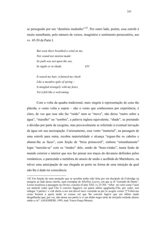 243




se perseguido por um “demônio medonho”142. Por outro lado, porém, essa estrofe é
muito semelhante, pelo número de versos, imaginário e sentimento persecutório, aos
vv. 45-50 da Parte I.


        But soon there breathed a wind on me,
        Nor sound nor motion made:
        Its path was not upon the sea,
        In ripple or in shade.                       455


        It raised my hair, it fanned my cheek
        Like a meadow-gale of spring –
        It mingled strangely with my fears,
        Yet it felt like a welcoming.


        Com a volta da quadra tradicional, mais singela à representação de cena tão
plácida, o vento volta a soprar – não o vento que conhecemos por experiência, é
claro, de vez que esse não faz “ruído” nem se “move”, não deixa “rastro sobre a
água”, “marulho” ou “sombra”, a palavra inglesa equivalente, “shade”, se prestando
a dúvidas por parte de exegetas, mas provavelmente se referindo à eventual turvação
da água em sua encrespação. Curiosamente, esse vento “imaterial”, na passagem de
uma estrofe para outra, recobra materialidade e alcança “erguer-lhe os cabelos e
abanar-lhe as faces”, com feição de “brisa primaveril”, embora “estranhamente”
logre “mesclar-se” com os “medos” dele, sendo de “boas-vindas”, numa fusão de
mundo exterior e interior que nos faz pensar nos traços do devaneio definidos pelos
românticos, e parecendo a metáfora do anseio de união e acolhida do Marinheiro, ou
talvez uma antecipação de sua chegada ao porto na forma de uma intuição da qual
não lhe é dado ter consciência.

142 Em função de uma anotação que se acredita tenha sido feita por um discípulo de Coleridge na
margem ao lado dessa estrofe, num exemplar de Sibylline Leaves, em que se lê “extraído de Dante”,
Lowes localizou a passagem na Divina comédia (Canto XXI, vv.25-30): “Allor mi volsi come l’uom
cui tarda/di veder quel Che li convien fuggire/e cui paura súbita sgagliarda,/Che, per veder, non
indugia ‘l partire:/ e vidi dietro a noi um diavol nero/ correndo su per lo scoglio venire.”[“Voltei-me
como homem a quem tarda/ as cousas ver que lhe convém fugir/e que um súbito medo
desgalharda,/que, por ver, não atrasa seu partir;/e vi um diabo negro atrás de nós/pelo rochedo abaixo
então a vir”. (ALIGHIERI, 1995, trad. Vasco Graça Moura).
 