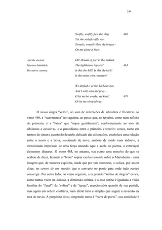 244




                                    Swiftly, swiftly flew the ship,       460
                                    Yet she sailed softly too:
                                    Sweetly, sweetly blew the breeze –
                                    On me alone it blew.


And the ancient                     Oh! Dream of joy! Is this indeed
Mariner beholdeth                   The lighthouse top see?               465
His native country.                 Is this the hill? Is this the kirk?
                                    Is this mine own countree?


                                    We drifted o’er the harbour-bar,
                                    And I with sobs did pray –
                                    O let me be awake, my God!            470
                                    Or let me sleep alway.


        O navio singra “veloz”, ao som de aliterações de sibilantes e fricativas no
verso 460, e “suavemente” no seguinte, ao passo que, no terceiro, como num reflexo
do primeiro, é a “brisa” que “sopra gentilmente”, conformemente ao som de
sibilantes e oclusivas, e o paralelismo entre o primeiro e terceiro versos, tanto em
termos de sintaxe quanto do desenho delicado das aliterações, estabelece uma relação
entre o navio e a brisa, suscitando de novo, embora de modo mais indireto, a
mencionada impressão de uma força atuando aqui e acolá no poema, a entrelaçar
elementos díspares. O verso 463, no entanto, soa como uma ressalva do que se
acabou de dizer, fazendo a “brisa” soprar exclusivamente sobre o Marinheiro – uma
imagem que, de maneira explícita, ainda que por um momento, o coloca, por assim
dizer, no centro de um mundo, que o converte no ponto para onde tudo parece
convergir. Por outro lado, no verso seguinte, a expressão “sonho de alegria” evoca,
como tantas vezes na Balada, a dimensão onírica, e a esse sonho é igualada a visão
familiar do “fanal”, da “colina” e da “igreja”, mencionados quando de sua partida,
mas agora em ordem contrária, num efeito belo e simples que sugere a reversão da
rota do navio. A propósito disso, singrando rumo à “barra do porto”, sua ansiedade é
 