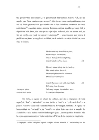 245




tal, que ele “reza aos soluços”, e o que ele quer dizer com as palavras “Oh, que eu
acorde, meu Deus, ou durma para sempre”, além de ser, como consigna Gardner , um
eco de frases pronunciadas por cristãos em êxtase e também constantes de hinos
protestantes143, apontam para a mesma dimensão onírica aludida no verso 464, e
significam “Oh, Deus, que isso que eu veja seja a realidade, não um sonho, mas, se
for um sonho, que você me conserve dormindo!” –, uma imagem que remete à
problematização da percepção da realidade, ou à ausência de traços distintivos entre
ela e os sonhos.



                                        The harbour-bay was clear as glass,
                                        So smoothly it was strewn!
                                        And on the bay the moonlight lay,
                                        And the shadow of the Moon.                       475


                                        The rock shone bright, the kirk no less,
                                        That stands above the rock:
                                        The moonlight steeped in silentness
                                        The steady weathercock.


                                        And the bay was white with silent light,          480
                                        Till rising from the same,
The angelic spirits                     Full many shapes, that shadows were,
leave the dead bodies.                  In crimson colours came.


         No porto, as águas se acham tão calmas, que dão a impressão de uma
superfície “lisa” e “cristalina”, em que incide o “luar” e o “reflexo da Lua” – a
palavra “shadow” aqui com o sentido extensivo de “imagem refletida”. A seguir, é a
luminosidade do “rochedo” e da “igreja”, em cima dele, que atrai a atenção do
Marinheiro, e essa mesma luminosidade sugere que a Lua está por trás do navio. Não
há vento, como demonstra o “cata-vento imóvel” à luz da lua e em meio à quietude.


143 O próprio Gardner consigna o seguinte exemplo: “Let me dream on, if I am dreaming./ Let me
 