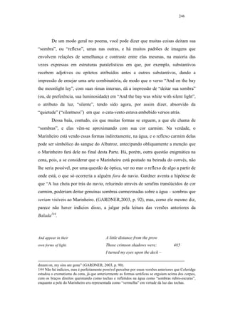 246




        De um modo geral no poema, você pode dizer que muitas coisas deitam sua
“sombra”, ou “reflexo”, umas nas outras, e há muitos padrões de imagens que
envolvem relações de semelhança e contraste entre elas mesmas, na maioria das
vezes expressas em estruturas paralelísticas em que, por exemplo, substantivos
recebem adjetivos ou epítetos atribuídos antes a outros substantivos, dando a
impressão de ensejar uma arte combinatória, de modo que o verso “And on the bay
the moonlight lay”, com suas rimas internas, dá a impressão de “deitar sua sombra”
(ou, de preferência, sua luminosidade) em “And the bay was white with silent light”,
o atributo da luz, “silente”, tendo sido agora, por assim dizer, absorvido da
“quietude” (“silentness”) em que o cata-vento estava embebido versos atrás.
        Dessa baía, contudo, eis que muitas formas se erguem, a que ele chama de
“sombras”, e elas vêm-se aproximando com sua cor carmim. Na verdade, o
Marinheiro está vendo essas formas indiretamente, na água, e o reflexo carmim delas
pode ser simbólico do sangue do Albatroz, antecipando obliquamente a menção que
o Marinheiro fará dele no final desta Parte. Há, porém, outra questão enigmática na
cena, pois, a se considerar que o Marinheiro está postado na beirada do convés, não
lhe seria possível, por uma questão de óptica, ver no mar o reflexo de algo a partir de
onde está, o que só ocorreria a alguém fora do navio. Gardner aventa a hipótese de
que “A lua cheia por trás do navio, reluzindo através de serafins translúcidos de cor
carmim, poderiam deitar genuínas sombras carmezinadas sobre a água – sombras que
seriam visíveis ao Marinheiro. (GARDNER,2003, p. 92), mas, como ele mesmo diz,
parece não haver indícios disso, a julgar pela leitura das versões anteriores da
Balada144.



And appear in their                        A little distance from the prow
own forms of light.                        Those crimson shadows were:                485
                                           I turned my eyes upon the deck –

dream on, my sins are gone” (GARDNER, 2003, p. 90).
144 Não há indícios, mas é perfeitamente possível perceber por essas versões anteriores que Coleridge
estudou o cromatismo da cena, já que anteriormente as formas seráficas se erguiam acima dos corpos,
com os braços direitos queimando como tochas e refletidos na água como “sombras rubro-escuras”,
enquanto a pele do Marinheiro era representada como “vermelha” em virtude da luz das tochas.
 