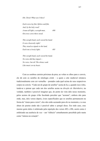 247




       Oh, Christ! What saw I there!


       Each corse lay flat, lifeless and flat,
       And, by the holy rood!
       A man all light, a seraph-man,            490
       On every corse there stood.


       This seraph-band, each waved his hand:
       It was a heavenly sight!
       They stood as signals to the land,
       Each one a lovely light;                  495


       This seraph-band, each waved his hand,
       No voice did they impart –
       No voice; but oh! The silence sank
       Like music on my heart.



       Com as sombras carmim próximas da proa, ao voltar os olhos para o convés,
ele dá com os serafins da mitologia cristã – a quem a arte medieval retratava
tradicionalmente com cor vermelha – postados cada qual acima de seus respectivos
corpos no convés. “Cada um do grupo de serafins” acena de lá, e, quando isso é dito,
tende-se a pensar que cada um dos serafins acena na direção do Marinheiro; na
verdade, também é possível imaginar que, do ponto de vista dele nesse momento,
pelos acenos do grupo é-lhe facultado perceber que “acenam”, embora não para
onde, mas, dois versos depois, é-nos especificados que os serafins permanecem na
forma de “sinais para a terra”; eles não estão acenando para ele no momento, e a essa
altura do poema ainda não é possível saber o porquê disso. Em todo caso, esse
mesmo gesto deles é enfatizado pela repetição dos versos 492 e 496, assim como é
enfatizada sua ausência de voz – um “silêncio” estranhamente percebido pelo nauta
como “música no coração”.
 