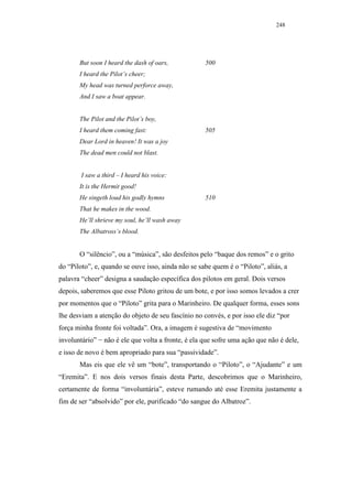 248




       But soon I heard the dash of oars,           500
       I heard the Pilot’s cheer;
       My head was turned perforce away,
       And I saw a boat appear.


       The Pilot and the Pilot’s boy,
       I heard them coming fast:                    505
       Dear Lord in heaven! It was a joy
       The dead men could not blast.


        I saw a third – I heard his voice:
       It is the Hermit good!
       He singeth loud his godly hymns              510
       That he makes in the wood.
       He’ll shrieve my soul, he’ll wash away
       The Albatross’s blood.


       O “silêncio”, ou a “música”, são desfeitos pelo “baque dos remos” e o grito
do “Piloto”, e, quando se ouve isso, ainda não se sabe quem é o “Piloto”, aliás, a
palavra “cheer” designa a saudação específica dos pilotos em geral. Dois versos
depois, saberemos que esse Piloto gritou de um bote, e por isso somos levados a crer
por momentos que o “Piloto” grita para o Marinheiro. De qualquer forma, esses sons
lhe desviam a atenção do objeto de seu fascínio no convés, e por isso ele diz “por
força minha fronte foi voltada”. Ora, a imagem é sugestiva de “movimento
involuntário” − não é ele que volta a fronte, é ela que sofre uma ação que não é dele,
e isso de novo é bem apropriado para sua “passividade”.
       Mas eis que ele vê um “bote”, transportando o “Piloto”, o “Ajudante” e um
“Eremita”. E nos dois versos finais desta Parte, descobrimos que o Marinheiro,
certamente de forma “involuntária”, esteve rumando até esse Eremita justamente a
fim de ser “absolvido” por ele, purificado “do sangue do Albatroz”.
 