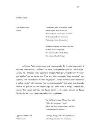 249




Sétima Parte



The Hermit of the                   This Hermit good lives in that wood
Wood.                               Which slopes down to the sea.
                                    How loudly his sweet voice he rears!
                                    He loves to talk with marineres
                                    That come from a far countree.


                                    He kneels at morn, and noon, and eve –
                                    He hath a cushion plump:
                                    It is the moss that wholly hides
                                    The rotted old oak-strump.




        A Sétima Parte começa com uma caracterização do Eremita, que, como já
sabemos, deverá ser o “confessor” do nauta e o responsável por sua “purificação”.
Assim, ele é retratado como alguém de natureza “benigna”, vivendo num “bosque”
em “declive” que vai dar no mar. Vive só, é claro, entoando “hinos sagrados”, mas
conversa com “marinheiros de terras longínquas”. Tem o hábito de rezar “de manhã,
à tarde e à noite”, e leva consigo “um coxim arredondado”, este sendo uma descrição
irônica, ou poética, de um simples cepo de “roble podre e antigo” coberto pelo
musgo. Por outras palavras, sua figura lembra a do asceta, comum na Época
Medieval e por vezes encontrado na literatura do período.


                                    The skiff-boat neared: I heard them talk,
                                    “Why, this is strange, I trow!
                                    Where are those lights so many and fair,
                                    That signal made but now?”


Approacheth the ship                “Strange, by my faith!” the Hermit said –
With wonder.                        “And they answered not our cheer!
 