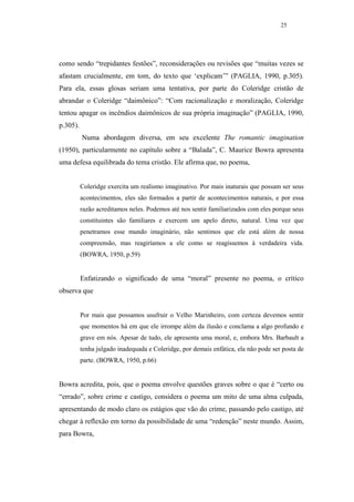 25




como sendo “trepidantes festões”, reconsiderações ou revisões que “muitas vezes se
afastam crucialmente, em tom, do texto que ‘explicam’” (PAGLIA, 1990, p.305).
Para ela, essas glosas seriam uma tentativa, por parte do Coleridge cristão de
abrandar o Coleridge “daimônico”: “Com racionalização e moralização, Coleridge
tentou apagar os incêndios daimônicos de sua própria imaginação” (PAGLIA, 1990,
p.305).
          Numa abordagem diversa, em seu excelente The romantic imagination
(1950), particularmente no capítulo sobre a “Balada”, C. Maurice Bowra apresenta
uma defesa equilibrada do tema cristão. Ele afirma que, no poema,


          Coleridge exercita um realismo imaginativo. Por mais inaturais que possam ser seus
          acontecimentos, eles são formados a partir de acontecimentos naturais, e por essa
          razão acreditamos neles. Podemos até nos sentir familiarizados com eles porque seus
          constituintes são familiares e exercem um apelo direto, natural. Uma vez que
          penetramos esse mundo imaginário, não sentimos que ele está além de nossa
          compreensão, mas reagiríamos a ele como se reagíssemos à verdadeira vida.
          (BOWRA, 1950, p.59)


          Enfatizando o significado de uma “moral” presente no poema, o crítico
observa que


          Por mais que possamos usufruir o Velho Marinheiro, com certeza devemos sentir
          que momentos há em que ele irrompe além da ilusão e conclama a algo profundo e
          grave em nós. Apesar de tudo, ele apresenta uma moral, e, embora Mrs. Barbault a
          tenha julgado inadequada e Coleridge, por demais enfática, ela não pode ser posta de
          parte. (BOWRA, 1950, p.66)


Bowra acredita, pois, que o poema envolve questões graves sobre o que é “certo ou
“errado”, sobre crime e castigo, considera o poema um mito de uma alma culpada,
apresentando de modo claro os estágios que vão do crime, passando pelo castigo, até
chegar à reflexão em torno da possibilidade de uma “redenção” neste mundo. Assim,
para Bowra,
 