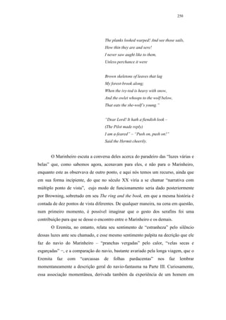 250




                                    The planks looked warped! And see those sails,
                                    How thin they are and sere!
                                    I never saw aught like to them,
                                    Unless perchance it were


                                    Brown skeletons of leaves that lag
                                    My forest-brook along;
                                    When the ivy-tod is heavy with snow,
                                    And the owlet whoops to the wolf below,
                                    That eats the she-wolf’s young.”


                                    “Dear Lord! It hath a fiendish look –
                                    (The Pilot made reply)
                                    I am a-feared” – “Push on, push on!”
                                    Said the Hermit cheerily.


       O Marinheiro escuta a conversa deles acerca do paradeiro das “luzes várias e
belas” que, como sabemos agora, acenavam para eles, e não para o Marinheiro,
enquanto este as observava de outro ponto, e aqui nós temos um recurso, ainda que
em sua forma incipiente, do que no século XX viria a se chamar “narrativa com
múltiplo ponto de vista”, cujo modo de funcionamento seria dado posteriormente
por Browning, sobretudo em seu The ring and the book, em que a mesma história é
contada de dez pontos de vista diferentes. De qualquer maneira, na cena em questão,
num primeiro momento, é possível imaginar que o gesto dos serafins foi uma
contribuição para que se desse o encontro entre o Marinheiro e os demais.
       O Eremita, no entanto, relata seu sentimento de “estranheza” pelo silêncio
dessas luzes ante seu chamado, e esse mesmo sentimento palpita na decrição que ele
faz do navio do Marinheiro – “pranchas vergadas” pelo calor, “velas secas e
esgarçadas” −, e a comparação do navio, bastante avariado pela longa viagem, que o
Eremita   faz   com    “carcassas   de   folhas   pardacentas”        nos   faz    lembrar
momentaneamente a descrição geral do navio-fantasma na Parte III. Curiosamente,
essa associação momentânea, derivada também da experiência de um homem em
 