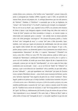 251




contato direto com a natureza, o faz lembrar uma “superstição”, comum à época do
poeta e consignada por Gardner (2003), segundo a qual o lobo, em períodos de
intensa fome, devora sua própria cria. A zoologia demonstrou que isso não passava
de “folclore”. Também, é “folclórica” a associação que se faz, na Inglaterra, da
“coruja” e da “moita de hera” (“ivy bush”), expressa, por exemplo, na comparação “
like na owl in an ivy bush”, que, segundo Lowes (1927), era corrente entre homens
de letras à época e que designava alguém vivendo longe dos olhos dos outros (a
“moita de hera” propicia um bom esconderijo à coruja) e, ao mesmo tempo, os
observando com expressão grave e ausente − um sentido mais ou menos parecido
com o do verbo português “encorujar-se”. No contexto do poema, porém, a “moita
de hera” está “carregada de neve” e a coruja “pia” para o lobo devorador. Aqui,
também, você sente que vigora um processo de simbolização, mas não nos consta
que alguém tenha tentado dar uma explicação para essas imagens. O que a nós,
porém, parece o ponto a ser destacado quanto a isso é justamente essa relação entre o
comportamento “demoníaco” do lobo, e o aspecto “demoníaco” (“fiendish”) do
navio, como dirá o Piloto no verso 538. Por outras palavras, pode-se inferir que a
sensação de “demoníaco”, sentida pelo Eremita quanto ao navio, deve se aplicar a
quem está nele também, de modo que nosso herói, depois de dar a impressão de ter
começado a passar por um tipo de “transfiguração”, ao ver-se capaz de fazer algo
condizente com sua devoção – rezar –, ao se ver livre do “fardo” do “Albatroz” ao
pescoço, e que a essa altura de sua “penitência” está a caminho, ao que tudo indica,
de uma “redenção” −, pois que aguardamos sua “absolvição” por parte do Eremita
como o próprio Marinheiro dissera –, nosso herói, nesse momento da Balada, suscita
uma “primeira impressão” bem negativa da parte de seu virtual “confessor”. Desse
ângulo, poder-se-ia pensar que a Coruja (isolada e oculta) nesse momento está para
o Eremita assim como o Marinheiro está para o Lobo devorando a própria cria, uma
metáfora perfeita para o assassino da “ave” que o amava e mesmo assim foi morta
por ele. Também nessa esteira de raciocínio, o “pio” da Coruja poderia ser metáfora
do “grito” do Piloto (e, indiretamente, do Eremita, já que ele mesmo diz que as luzes
“não responderam a nosso chamado”). Por outro lado, a “Moita de Hera” onde se
acha oculta a Coruja está “carregada de neve”, e isso pode significar ou que ela está
 