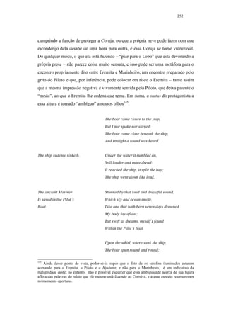 252




cumprindo a função de proteger a Coruja, ou que a própria neve pode fazer com que
esconderijo dela desabe de uma hora para outra, e essa Coruja se torne vulnerável.
De qualquer modo, o que ela está fazendo – “piar para o Lobo” que está devorando a
própria prole − não parece coisa muito sensata, e isso pode ser uma metáfora para o
encontro propriamente dito entre Eremita e Marinheiro, um encontro preparado pelo
grito do Piloto e que, por inferência, pode colocar em risco o Eremita – tanto assim
que a mesma impressão negativa é vivamente sentida pelo Piloto, que deixa patente o
“medo”, ao que o Eremita lhe ordena que reme. Em suma, o status do protagonista a
essa altura é tornado “ambíguo” a nossos olhos145.


                                          The boat came closer to the ship,
                                          But I nor spake nor stirred;
                                          The boat came close beneath the ship,
                                          And straight a sound was heard.


The ship sudenly sinketh.                 Under the water it rumbled on,
                                          Still louder and more dread:
                                          It reached the ship, it split the bay;
                                          The ship went down like lead.


The ancient Mariner                       Stunned by that loud and dreadful sound,
Is saved in the Pilot’s                   Which sky and ocean smote,
Boat.                                     Like one that hath been seven days drowned
                                          My body lay afloat;
                                          But swift as dreams, myself I found
                                          Within the Pilot’s boat.


                                          Upon the whirl, where sank the ship,
                                          The boat spun round and round;

145
    Ainda desse ponto de vista, poder-se-ia supor que o fato de os serafins iluminados estarem
acenando para o Eremita, o Piloto e o Ajudante, e não para o Marinheiro, é um indicativo da
malignidade deste; no entanto, não é possível esquecer que essa ambiguidade acerca de sua figura
aflora das palavras do relato que ele mesmo está fazendo ao Conviva, e a esse aspecto retornaremos
no momento oportuno.
 