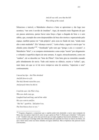 253




                                           And all was still, save that the hill
                                           Was telling of the sound.


Silencioso e imóvel, o Marinheiro observa o bote se aproximar e, tão logo isso
acontece, “um som é ouvido de imediato”. Aqui, de maneira mais flagrante do que
em passos anteriores, parece haver uma força a ligar a chegada do bote e o som
súbito, que, exemplo dos sons despreendidos da boca dos mortos e repercutindo pelo
espaço, também parece ter “vida própria”, pois ecoa no fundo do mar, “ainda mais
alto e mais medonho”. Ele “alcança o navio”, “corta a baía, e agora é o navio que “se
afunda como chumbo”146. “Atordoado” pelo som que “punge o céu e o oceano”, o
Marinheiro “bóia”, e se compara sinistramente a uma corpo “morto” por afogamento
e voltando à superfície depois de uma semana. A seguir, miraculosamente, como em
“sonhos”, ele se descobre no “bote do Piloto”. Este bote gira no remoinho causado
pelo afundamento do navio. Tudo está imerso no silêncio, exceto a “colina”, que,
num lance em que se vê de novo romper-se uma lei acústica, “repercute o som”
continuamente.


I moved my lips – the Pilot shrieked
And fell down in a fit;
The holy Hermit raised his eyes,
And prayed where he did sit.


I took the oars: the Pilot’s boy,
Who now doth crazy go,
Laughed loud and long, and all the while
His eyes went to and fro.
“Ha! ha!” quoth he, “full plain I see,
The Devil knows how to row.”

146
    Exegetas chegaram a conjecturar que o espírito polar teria destruído o navio num rompante de
fúria, mas isso parece improvável, uma vez que a glosa na Parte V afirma que o demônio “voltou para
o sul”. Gardner acha que seria mais provável que as tropas angélicas houvessem afundado o navio, e
Lowes acredita que Coleridge tenha sido influenciado pelo episódio de Ulisse no Inferno de Dante, em
que o herói narra como seu barco afundou em águas antárticas. Mas as hipóteses não parecem muito
convincentes.
 