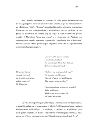 254




        Se a “primeira impressão” do Eremita e do Piloto quanto ao Marinheiro não
foi boa, agora parece haver um real motivo para temê-lo, já que ele “mexe os lábios”,
e é o Piloto que “grita” e “desmaia”, e aqui também tanto o grito como o desmaio do
Piloto parecem uma consequência de o Marinheiro ter mexido os lábios. A cena
parece tão assustadora ao Eremita, que ele se põe a rezar do canto em que está
sentado. O Marinheiro “toma dos remos”, e a observação do Ajudante, que
enlouqueceu de maneira misteriosa e agora solta “gargalhadas altas e demoradas”,
não deixa dúvidas sobre o que lhe inspira a figura do nauta: “Rá, rá, vejo claramente,
o diabo sabe lidar com o remo”.




                                      And now, all in my own countree,
                                     I stood on the firm land!
                                     The Hermit stepped forth from the boat,
                                     And scarcely he could stand.


The ancient Mariner                  “O shrieve me, shrieve me, holy man!”
earnestly entreateth                 The Hermit crossed his brow.
the Hermit to shrieve him;           “Say quick,” quoth he, “I bid thee say –
and the penance of                   What manner of man art thou?”
life falls on him.
                                     Forthwith this frame of mine was wrenched
                                     With a woful agony,
                                     Which forced me to begin my tale;
                                     And then it left me free.


        De volta a “seu próprio país”, Marinheiro e Eremita pisam em “terra firme”, e
o nauta lhe suplica que o homem santo o “absolva”. O Eremita se benze e pede ao
Marinheiro que se identifique. “De imediato”, a “carcassa” do Marinheiro – que é
assim que ele se chama a si mesmo – “se contorce com uma agonia terrível”, e é essa
agonia que o “força a começar seu relato”. Quando este termina, ele está “livre”.
 