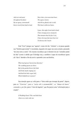 255




And ever and anon                          Since then, at na uncertain hour,
throughout his future                      The agony returns:
life an agony constraineth                 And till my ghastly tale is told,
him to travel from land to land.           This heart within me burns.


                                           I pass, like night, from land to land;
                                           I have strange power of speech;
                                           That moment that his face I see,
                                           I know the man that must hear me:
                                           To him my tale I teach.


        Está “livre” porque sua “agonia”, como ele diz, “retorna”, e só passa quando
sua “história apavorante” é recontada, enquanto ele segue seu curso errante, passando
“de uma terra a outra”. Ele mesmo reconhece que é detentor de um “estranho poder
da fala” (como é sabido que Coleridge era), e também é capaz de reconhecer quem
ele “deve” abordar a fim de ouvir e aprender com sua história.


        What loud uproar bursts from that door!
        The wedding-guests are there:
        But in the garden-bower the bride
        And bride-maids singing are:
        And hark the little vesper bell,
        Which biddeth me to prayer!


        Sua atenção agora se volta para o “forte ruído que irrompe da porta”, depois,
para os “Convivas”, para a “noiva sob o caramanchão”, as “damas de honra”
cantando e, por fim, para o “sino do ângelus”, que lhe parece uma “solicitação para a
oração”.


        O Wedding-Guest! This soul hath been
        Alone on a wide wide sea:
 