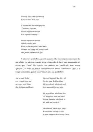 256




        So lonely ’twas, that God himself
        Scarce seeméd there to be.


        O sweeter than the marriage-feast,
        ’Tis sweeter far to me,
        To walk together to the kirk
        With a goodly company! –


        To walk together to the kirk,
        And all together pray,
        While each to his great Father bends,
        Old men, and babes, and loving friends
        And youths and maidens gay!


        A atmosfera acolhedora, de canto e prece, o faz lembrar por um momento de
sua solidão em alto mar, quando tivera a impressão de haver sido abandonado até
mesmo por “Deus”. Na verdade, não podendo ser considerado uma pessoa
“gregária”, às bodas ele prefere a companhia dos demais a caminho da igreja, e a
oração comunitária, quando todos “se curvam a seu grande Pai”.


And to teach, by his                    Farewell, farewell! But this I tell
own example, love and                   To thee, thou Wedding-Guest!
reverence to all things                 He prayeth well, who loveth well
that God made and loveth.               Both man and bird and beast.


                                        He prayeth best, who loveth best
                                        All things both great and small;
                                        For the dear God who loveth us,
                                        He made and loveth all.”


                                        The Mariner, whose eye is bright,
                                        Whose beard with age is hoar,
                                        Is gone: and now the Wedding-Guest
 