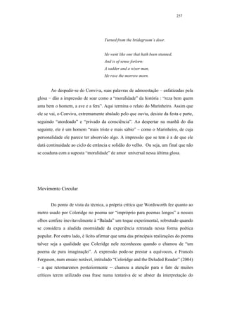 257




                                    Turned from the bridegroom’s door.


                                    He went like one that hath been stunned,
                                    And is of sense forlorn:
                                    A sadder and a wiser man,
                                    He rose the morrow morn.


       Ao despedir-se do Conviva, suas palavras de admoestação – enfatizadas pela
glosa − dão a impressão de soar como a “moralidade” da história : “reza bem quem
ama bem o homem, a ave e a fera”. Aqui termina o relato do Marinheiro. Assim que
ele se vai, o Conviva, extremamente abalado pelo que ouviu, desiste da festa e parte,
seguindo “atordoado” e “privado da consciência”. Ao despertar na manhã do dia
seguinte, ele é um homem “mais triste e mais sábio” – como o Marinheiro, de cuja
personalidade ele parece ter absorvido algo. A impressão que se tem é a de que ele
dará continuidade ao ciclo de errância e solidão do velho. Ou seja, um final que não
se coaduna com a suposta “moralidade” de amor universal nessa última glosa.




Movimento Circular


       Do ponto de vista da técnica, a própria crítica que Wordsworth fez quanto ao
metro usado por Coleridge no poema ser “impróprio para poemas longos” a nossos
olhos confere inevitavelmente à “Balada” um toque experimental, sobretudo quando
se considera a aludida enormidade da experiência retratada nessa forma poética
popular. Por outro lado, é lícito afirmar que uma das principais realizações do poema
talvez seja a qualidade que Coleridge nele reconheceu quando o chamou de “um
poema de pura imaginação”. A expressão pode-se prestar a equívocos, e Francês
Ferguson, num ensaio notável, intitulado “Coleridge and the Deluded Reader” (2004)
– a que retornaremos posteriormente -- chamou a atenção para o fato de muitos
críticos terem utilizado essa frase numa tentativa de se abster da interpretação do
 