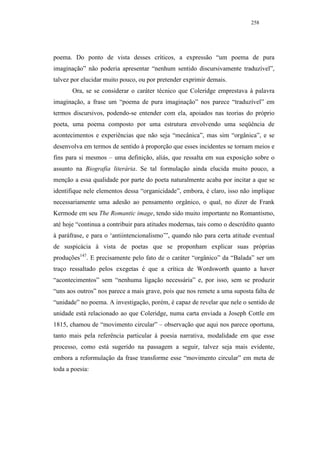 258




poema. Do ponto de vista desses críticos, a expressão “um poema de pura
imaginação” não poderia apresentar “nenhum sentido discursivamente traduzível”,
talvez por elucidar muito pouco, ou por pretender exprimir demais.
       Ora, se se considerar o caráter técnico que Coleridge emprestava à palavra
imaginação, a frase um “poema de pura imaginação” nos parece “traduzível” em
termos discursivos, podendo-se entender com ela, apoiados nas teorias do próprio
poeta, uma poema composto por uma estrutura envolvendo uma seqüência de
acontecimentos e experiências que não seja “mecânica”, mas sim “orgânica”, e se
desenvolva em termos de sentido à proporção que esses incidentes se tornam meios e
fins para si mesmos – uma definição, aliás, que ressalta em sua exposição sobre o
assunto na Biografia literária. Se tal formulação ainda elucida muito pouco, a
menção a essa qualidade por parte do poeta naturalmente acaba por incitar a que se
identifique nele elementos dessa “organicidade”, embora, é claro, isso não implique
necessariamente uma adesão ao pensamento orgânico, o qual, no dizer de Frank
Kermode em seu The Romantic image, tendo sido muito importante no Romantismo,
até hoje “continua a contribuir para atitudes modernas, tais como o descrédito quanto
à paráfrase, e para o ‘antiintencionalismo’”, quando não para certa atitude eventual
de suspicácia à vista de poetas que se proponham explicar suas próprias
produções147. E precisamente pelo fato de o caráter “orgânico” da “Balada” ser um
traço ressaltado pelos exegetas é que a crítica de Wordsworth quanto a haver
“acontecimentos” sem “nenhuma ligação necessária” e, por isso, sem se produzir
“uns aos outros” nos parece a mais grave, pois que nos remete a uma suposta falta de
“unidade” no poema. A investigação, porém, é capaz de revelar que nele o sentido de
unidade está relacionado ao que Coleridge, numa carta enviada a Joseph Cottle em
1815, chamou de “movimento circular” – observação que aqui nos parece oportuna,
tanto mais pela referência particular à poesia narrativa, modalidade em que esse
processo, como está sugerido na passagem a seguir, talvez seja mais evidente,
embora a reformulação da frase transforme esse “movimento circular” em meta de
toda a poesia:
 