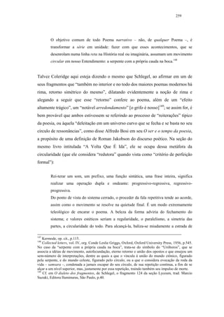 259




        O objetivo comum de todo Poema narrativo – não, de qualquer Poema –, é
        transformar a série em unidade: fazer com que esses acontecimentos, que se
        desenrolam numa linha reta na História real ou imaginária, assumam um movimento
        circular em nosso Entendimento: a serpente com a própria cauda na boca.148


Talvez Coleridge aqui esteja dizendo o mesmo que Schlegel, ao afirmar em um de
seus fragmentos que “também no interior e no todo dos maiores poemas modernos há
rima, retorno simétrico do mesmo”, dilatando evidentemente a noção de rima e
alegando a seguir que esse “retorno” confere ao poema, além de um “efeito
altamente trágico”, um “notável arredondamento” [o grifo é nosso]149; se assim for, é
bem provável que ambos estivessem se referindo ao processo de “reiterações” típico
da poesia, ou àquela “deleitação em um universo curvo que se fecha e se basta no seu
círculo de ressonâncias”, como disse Alfredo Bosi em seu O ser e o tempo da poesia,
a propósito de uma definição de Roman Jakobson do discurso poético. Na seção do
mesmo livro intitulada “A Volta Que É Ida”, ele se ocupa dessa metáfora da
circularidade (que ele considera “redutora” quando vista como “critério de perfeição
formal”):


        Rei-terar um som, um prefixo, uma função sintática, uma frase inteira, significa
        realizar uma operação dupla e ondeante: progressivo-regressiva, regressivo-
        progressiva.
        Do ponto de vista do sistema cerrado, o proceder da fala repetitiva tende ao acorde,
        assim como o movimento se resolve na quietude final. É um modo extremamente
        teleológico de encarar o poema. A beleza da forma adviria do fechamento do
        sistema; e valores estéticos seriam a regularidade, o paralelismo, a simetria das
        partes, a circularidade do todo. Para alcançá-la, baliza-se miudamente a estrada de

147
    Kermode, op. cit., p.115.
148
    Collected letters, vol. IV, org. Conde Leslie Griggs, Oxford, Oxford University Press, 1956, p.545.
No caso da “serpente com a própria cauda na boca”, trata-se do símbolo do “Uróboros”, que se
associa a idéias de movimento, autofecundação, eterno retorno e união dos opostos e que ensejou um
sem-número de interpretações, dentre as quais a que o vincula à união do mundo ctônico, figurado
pela serpente, e do mundo celeste, figurado pelo círculo, ou a que o considera evocação da roda da
vida – samsara –, condenada a jamais escapar do seu círculo, de sua repetição contínua, a fim de se
alçar a um nível superior, mas, justamente por essa repetição, traindo também seu impulso de morte.
149
    Cf. em O dialeto dos fragmentos, de Schlegel, o fragmento 124 da seção Lyceum, trad. Marcio
Suzuki, Editora Iluminuras, São Paulo, p.40.
 