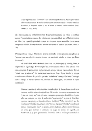 26




       O que importa é que o Marinheiro viola uma lei sagrada da vida. Nessa ação, vemos
       a frivolidade essencial de muitos crimes contra a humanidade e o sistema ordenado
       do mundo, e devemos aceitar o ato de matar o albatroz como simbólico deles.
       (BOWRA, 1950, p. 68)


Já a necessidade que o Marinheiro tem de dar continuamente seu relato se justifica
por ser “encontrada na maioria dos criminosos; e a necessidade que o Marinheiro tem
de falar é em especial apropriada porque, ao forçar os outros a ouvi-lo, ele recupera
um pouco daquele diálogo humano do qual seu crime o roubou” (BOWRA, 1950, p.
71).


Desse ponto de vista, o Marinheiro estaria destinado, como reza uma das glosas, a
“ensinar, por seu próprio exemplo, o amor e a reverência a todas as coisas que Deus
fez e ama”.
       Por outro lado, para o Kenneth Burke de The philosophy of literary forms, a
impressão de algum tipo de “redenção” no poema adviria não de uma relação com
uma estrutura de pensamento exclusivamente cristã, mas da representação de um
“ritual para a redenção” do poeta com respeito ao ópio. Desse ângulo, o poema
trataria essencialmente de questões que são “simbólicas” da experiência de Coleridge
com a droga. E nestes termos ele justifica sua abordagem, ao estudar a “ação
simbólica”:


       Observar a questão da ação simbólica, contudo, não é de forma alguma envolver-se
       com uma posição puramente subjetivista. Há aspectos em que os agrupamentos (ou
       “o que vai com o que”) são privados, e aspectos em que eles são públicos. Assim,
       acho que podemos, por meio da análise dos “agrupamentos” na obra de Coleridge,
       encontrar ingredientes na figura do Albatroz abatido no “Velho Marinheiro” que são
       peculiares a Coleridge (i.e., a figura está “fazendo algo para Coleridge” que não está
       fazendo para ninguém mais”; no entanto, a introdução do Albatroz como vítima de
       um crime para motivar o sentimento de culpa no poema foi sugerida por
       Wordsworth. (...), para apreendermos a natureza total da atualização simbólica se
 
