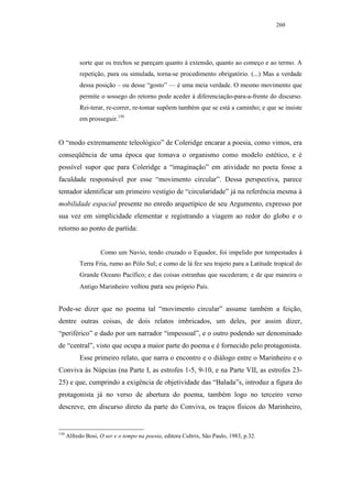 260




           sorte que os trechos se pareçam quanto à extensão, quanto ao começo e ao termo. A
           repetição, pura ou simulada, torna-se procedimento obrigatório. (...) Mas a verdade
           dessa posição – ou desse “gosto” — é uma meia verdade. O mesmo movimento que
           permite o sossego do retorno pode aceder à diferenciação-para-a-frente do discurso.
           Rei-terar, re-correr, re-tomar supõem também que se está a caminho; e que se insiste
           em prosseguir.150


O “modo extremamente teleológico” de Coleridge encarar a poesia, como vimos, era
conseqüência de uma época que tomava o organismo como modelo estético, e é
possível supor que para Coleridge a “imaginação” em atividade no poeta fosse a
faculdade responsável por esse “movimento circular”. Dessa perspectiva, parece
tentador identificar um primeiro vestígio de “circularidade” já na referência mesma à
mobilidade espacial presente no enredo arquetípico de seu Argumento, expresso por
sua vez em simplicidade elementar e registrando a viagem ao redor do globo e o
retorno ao ponto de partida:


                    Como um Navio, tendo cruzado o Equador, foi impelido por tempestades à
           Terra Fria, rumo ao Pólo Sul; e como de lá fez seu trajeto para a Latitude tropical do
           Grande Oceano Pacífico; e das coisas estranhas que sucederam; e de que maneira o
           Antigo Marinheiro voltou para seu próprio País.


Pode-se dizer que no poema tal “movimento circular” assume também a feição,
dentre outras coisas, de dois relatos imbricados, um deles, por assim dizer,
“periférico” e dado por um narrador “impessoal”, e o outro podendo ser denominado
de “central”, visto que ocupa a maior parte do poema e é fornecido pelo protagonista.
           Esse primeiro relato, que narra o encontro e o diálogo entre o Marinheiro e o
Conviva às Núpcias (na Parte I, as estrofes 1-5, 9-10, e na Parte VII, as estrofes 23-
25) e que, cumprindo a exigência de objetividade das “Balada”s, introduz a figura do
protagonista já no verso de abertura do poema, também logo no terceiro verso
descreve, em discurso direto da parte do Conviva, os traços físicos do Marinheiro,


150
      Alfredo Bosi, O ser e o tempo na poesia, editora Cultrix, São Paulo, 1983, p.32.
 